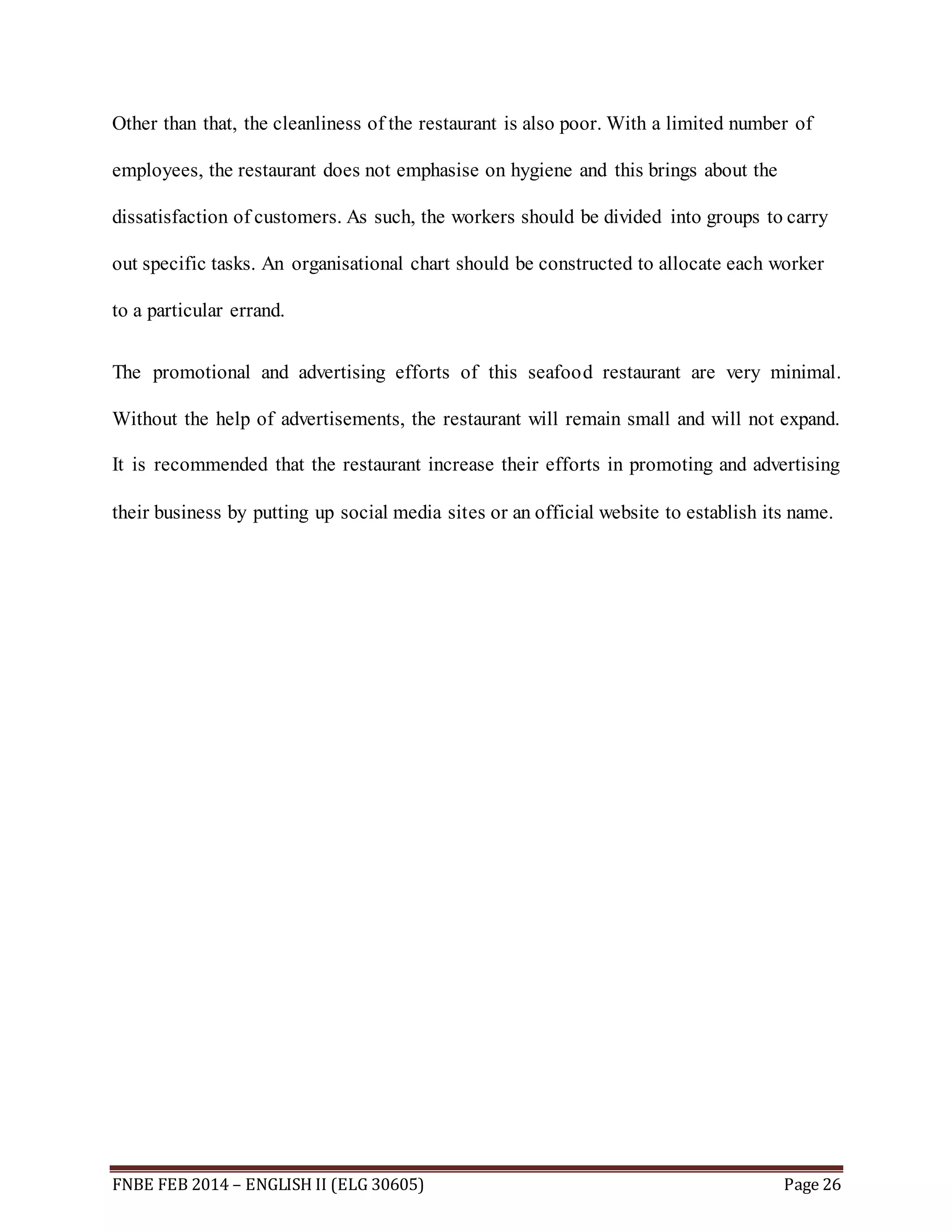 Other than that, the cleanliness of the restaurant is also poor. With a limited number of 
employees, the restaurant does not emphasise on hygiene and this brings about the 
dissatisfaction of customers. As such, the workers should be divided into groups to carry 
out specific tasks. An organisational chart should be constructed to allocate each worker 
to a particular errand. 
The promotional and advertising efforts of this seafood restaurant are very minimal. 
Without the help of advertisements, the restaurant will remain small and will not expand. 
It is recommended that the restaurant increase their efforts in promoting and advertising 
their business by putting up social media sites or an official website to establish its name. 
FNBE FEB 2014 – ENGLISH II (ELG 30605) Page 26 
 