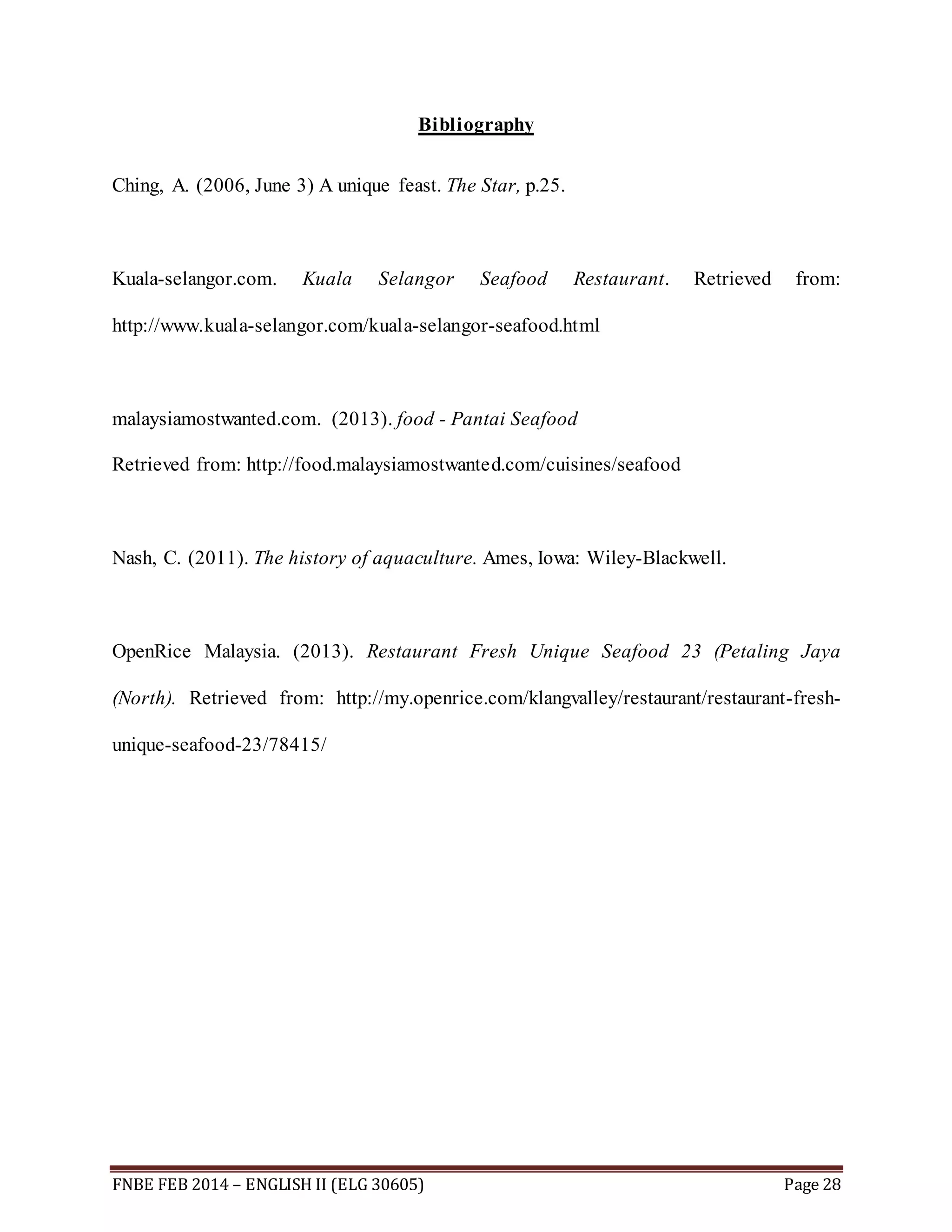 Bibliography 
Ching, A. (2006, June 3) A unique feast. The Star, p.25. 
Kuala-selangor.com. Kuala Selangor Seafood Restaurant. Retrieved from: 
http://www.kuala-selangor.com/kuala-selangor-seafood.html 
malaysiamostwanted.com. (2013). food - Pantai Seafood 
Retrieved from: http://food.malaysiamostwanted.com/cuisines/seafood 
Nash, C. (2011). The history of aquaculture. Ames, Iowa: Wiley-Blackwell. 
OpenRice Malaysia. (2013). Restaurant Fresh Unique Seafood 23 (Petaling Jaya 
(North). Retrieved from: http://my.openrice.com/klangvalley/restaurant/restaurant-fresh-unique- 
seafood-23/78415/ 
FNBE FEB 2014 – ENGLISH II (ELG 30605) Page 28 
 