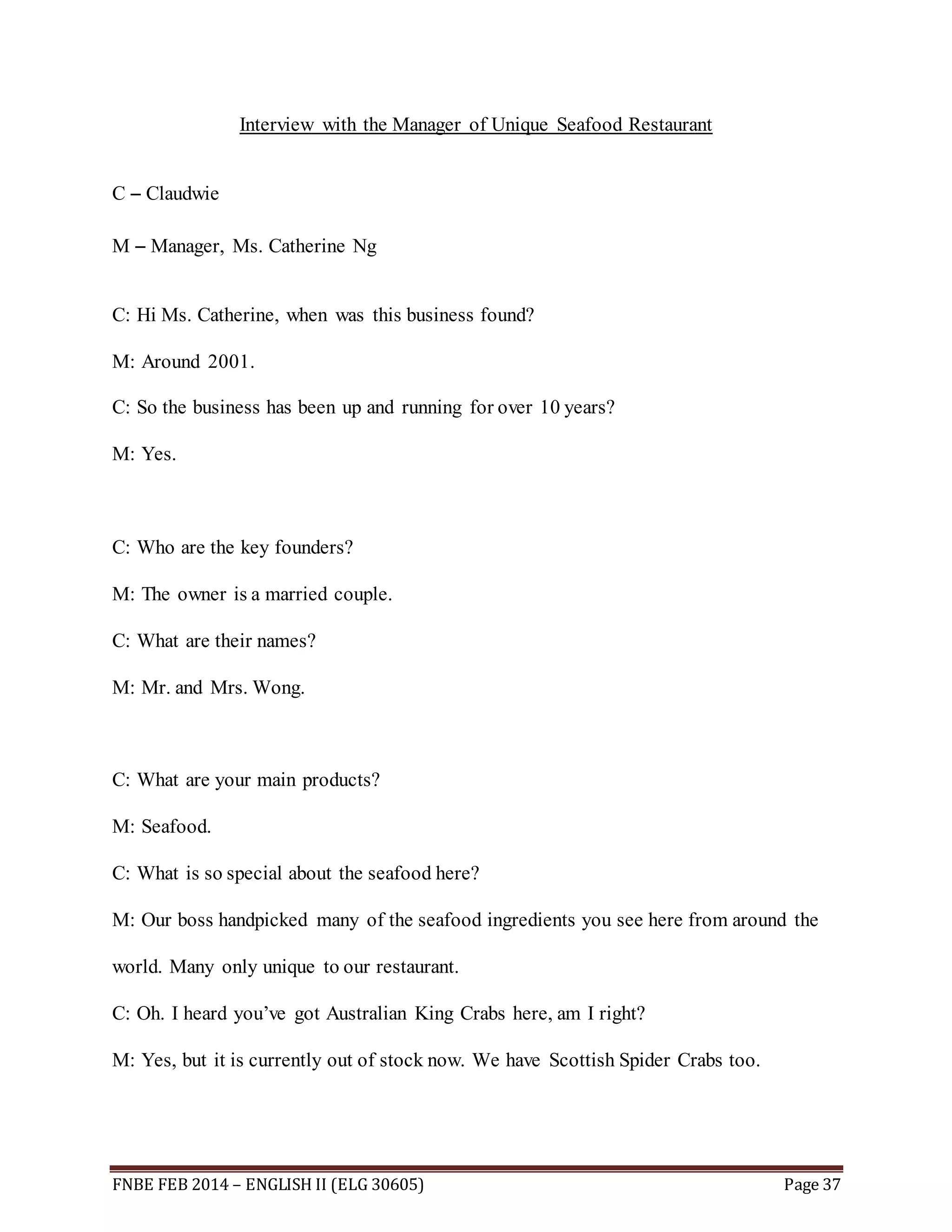 Interview with the Manager of Unique Seafood Restaurant 
C – Claudwie 
M – Manager, Ms. Catherine Ng 
C: Hi Ms. Catherine, when was this business found? 
M: Around 2001. 
C: So the business has been up and running for over 10 years? 
M: Yes. 
C: Who are the key founders? 
M: The owner is a married couple. 
C: What are their names? 
M: Mr. and Mrs. Wong. 
C: What are your main products? 
M: Seafood. 
C: What is so special about the seafood here? 
M: Our boss handpicked many of the seafood ingredients you see here from around the 
world. Many only unique to our restaurant. 
C: Oh. I heard you’ve got Australian King Crabs here, am I right? 
M: Yes, but it is currently out of stock now. We have Scottish Spider Crabs too. 
FNBE FEB 2014 – ENGLISH II (ELG 30605) Page 37 
 