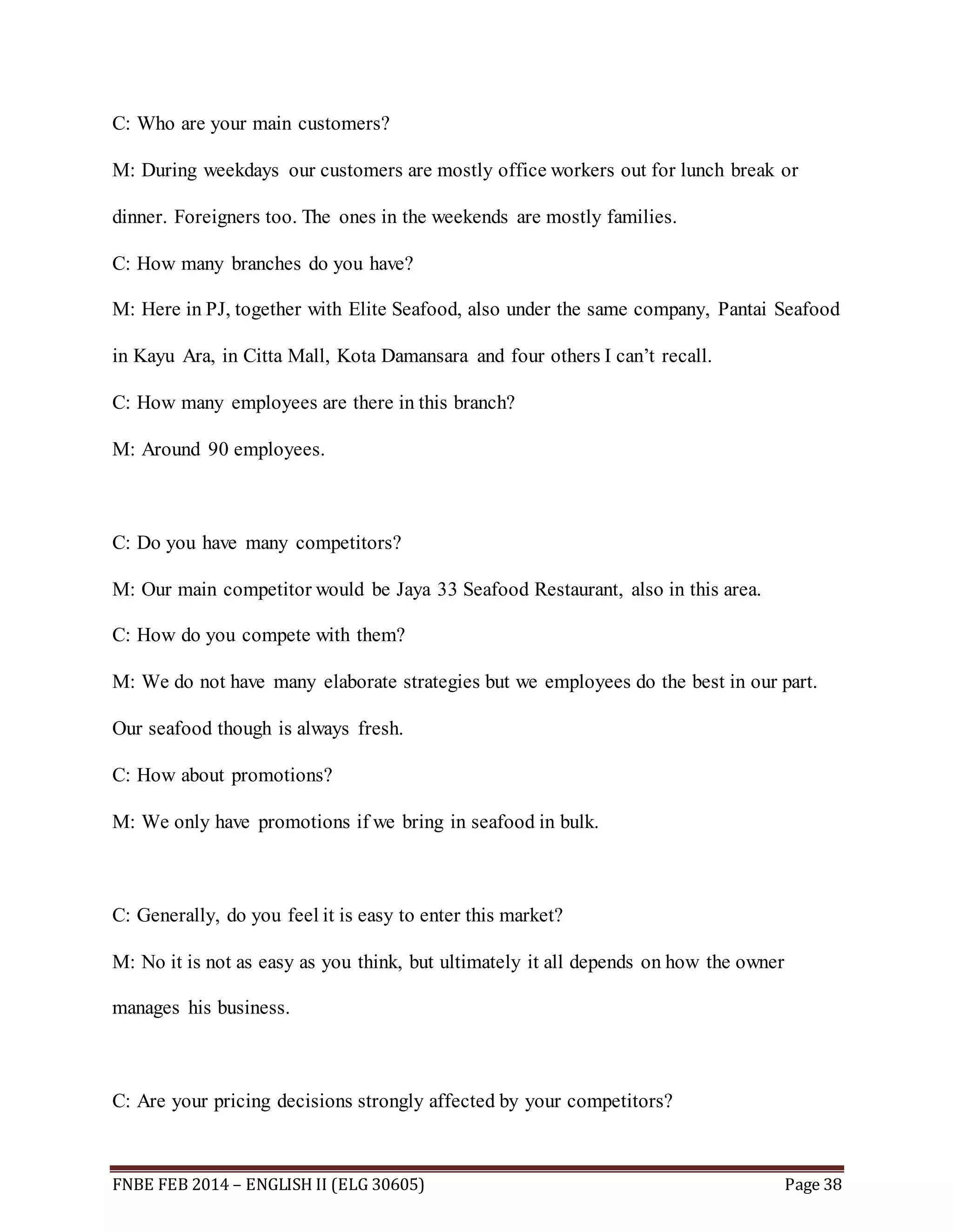 C: Who are your main customers? 
M: During weekdays our customers are mostly office workers out for lunch break or 
dinner. Foreigners too. The ones in the weekends are mostly families. 
C: How many branches do you have? 
M: Here in PJ, together with Elite Seafood, also under the same company, Pantai Seafood 
in Kayu Ara, in Citta Mall, Kota Damansara and four others I can’t recall. 
C: How many employees are there in this branch? 
M: Around 90 employees. 
C: Do you have many competitors? 
M: Our main competitor would be Jaya 33 Seafood Restaurant, also in this area. 
C: How do you compete with them? 
M: We do not have many elaborate strategies but we employees do the best in our part. 
Our seafood though is always fresh. 
C: How about promotions? 
M: We only have promotions if we bring in seafood in bulk. 
C: Generally, do you feel it is easy to enter this market? 
M: No it is not as easy as you think, but ultimately it all depends on how the owner 
manages his business. 
C: Are your pricing decisions strongly affected by your competitors? 
FNBE FEB 2014 – ENGLISH II (ELG 30605) Page 38 
 