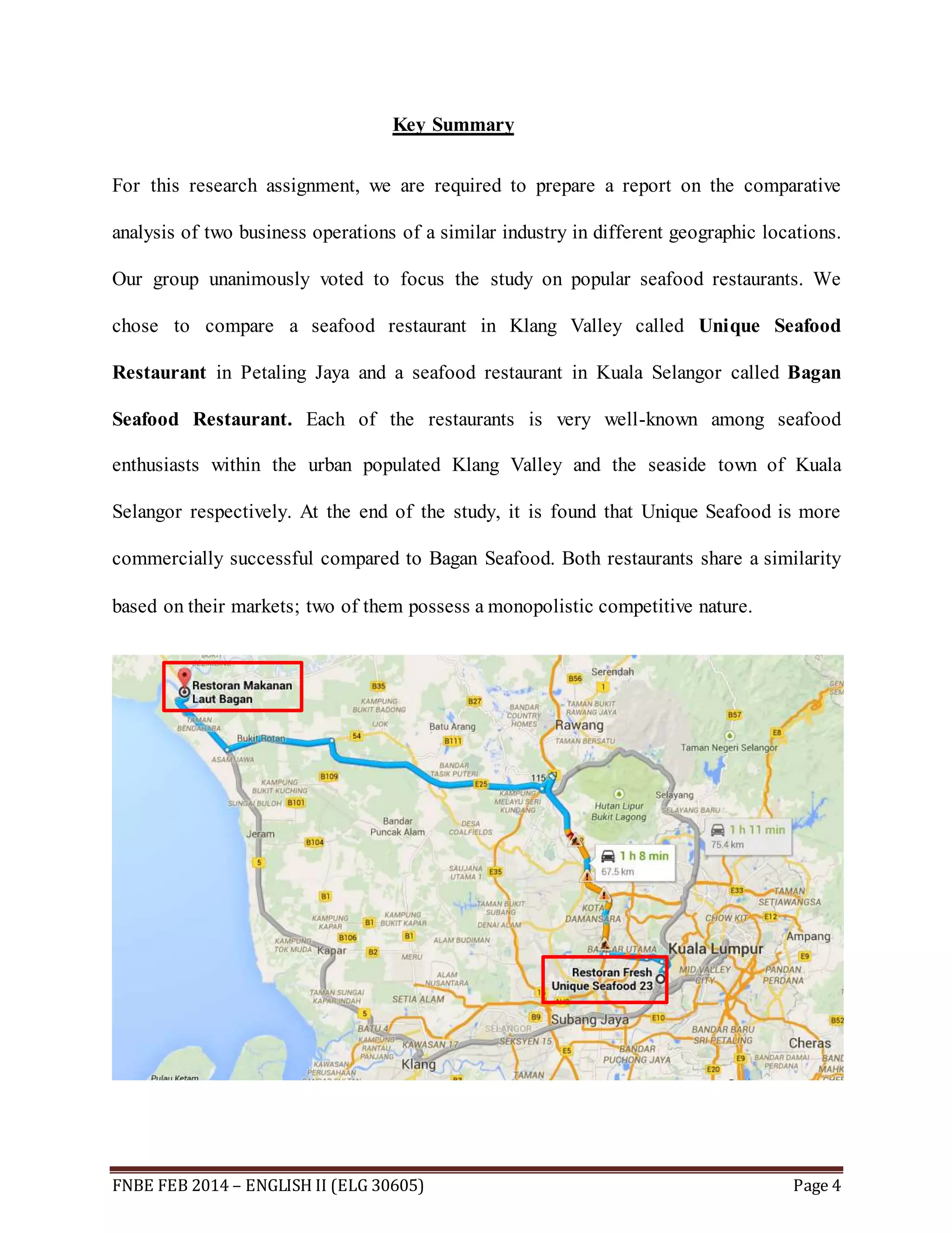 Key Summary 
For this research assignment, we are required to prepare a report on the comparative 
analysis of two business operations of a similar industry in different geographic locations. 
Our group unanimously voted to focus the study on popular seafood restaurants. We 
chose to compare a seafood restaurant in Klang Valley called Unique Seafood 
Restaurant in Petaling Jaya and a seafood restaurant in Kuala Selangor called Bagan 
Seafood Restaurant. Each of the restaurants is very well-known among seafood 
enthusiasts within the urban populated Klang Valley and the seaside town of Kuala 
Selangor respectively. At the end of the study, it is found that Unique Seafood is more 
commercially successful compared to Bagan Seafood. Both restaurants share a similarity 
based on their markets; two of them possess a monopolistic competitive nature. 
FNBE FEB 2014 – ENGLISH II (ELG 30605) Page 4 
 