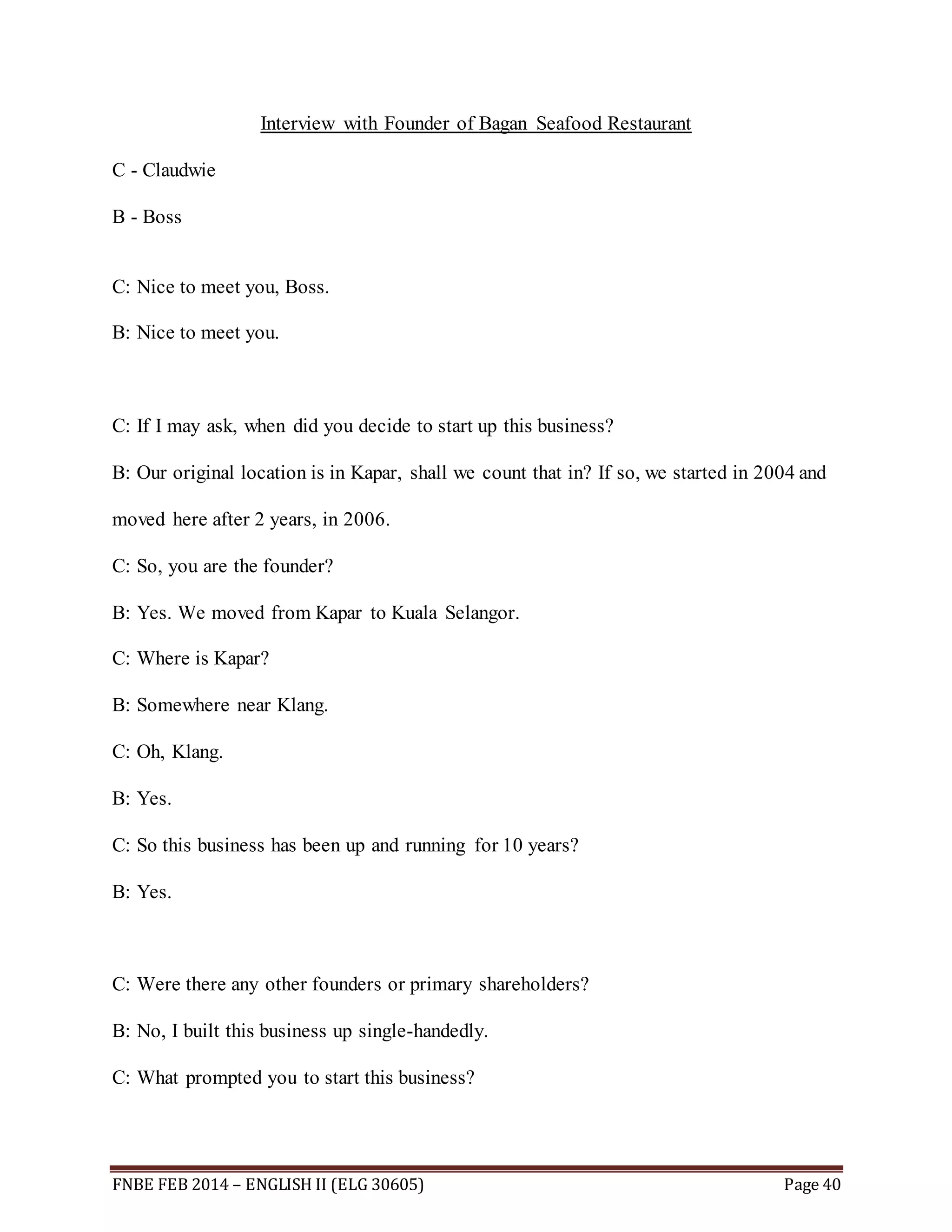 Interview with Founder of Bagan Seafood Restaurant 
C - Claudwie 
B - Boss 
C: Nice to meet you, Boss. 
B: Nice to meet you. 
C: If I may ask, when did you decide to start up this business? 
B: Our original location is in Kapar, shall we count that in? If so, we started in 2004 and 
moved here after 2 years, in 2006. 
C: So, you are the founder? 
B: Yes. We moved from Kapar to Kuala Selangor. 
C: Where is Kapar? 
B: Somewhere near Klang. 
C: Oh, Klang. 
B: Yes. 
C: So this business has been up and running for 10 years? 
B: Yes. 
C: Were there any other founders or primary shareholders? 
B: No, I built this business up single-handedly. 
C: What prompted you to start this business? 
FNBE FEB 2014 – ENGLISH II (ELG 30605) Page 40 
 