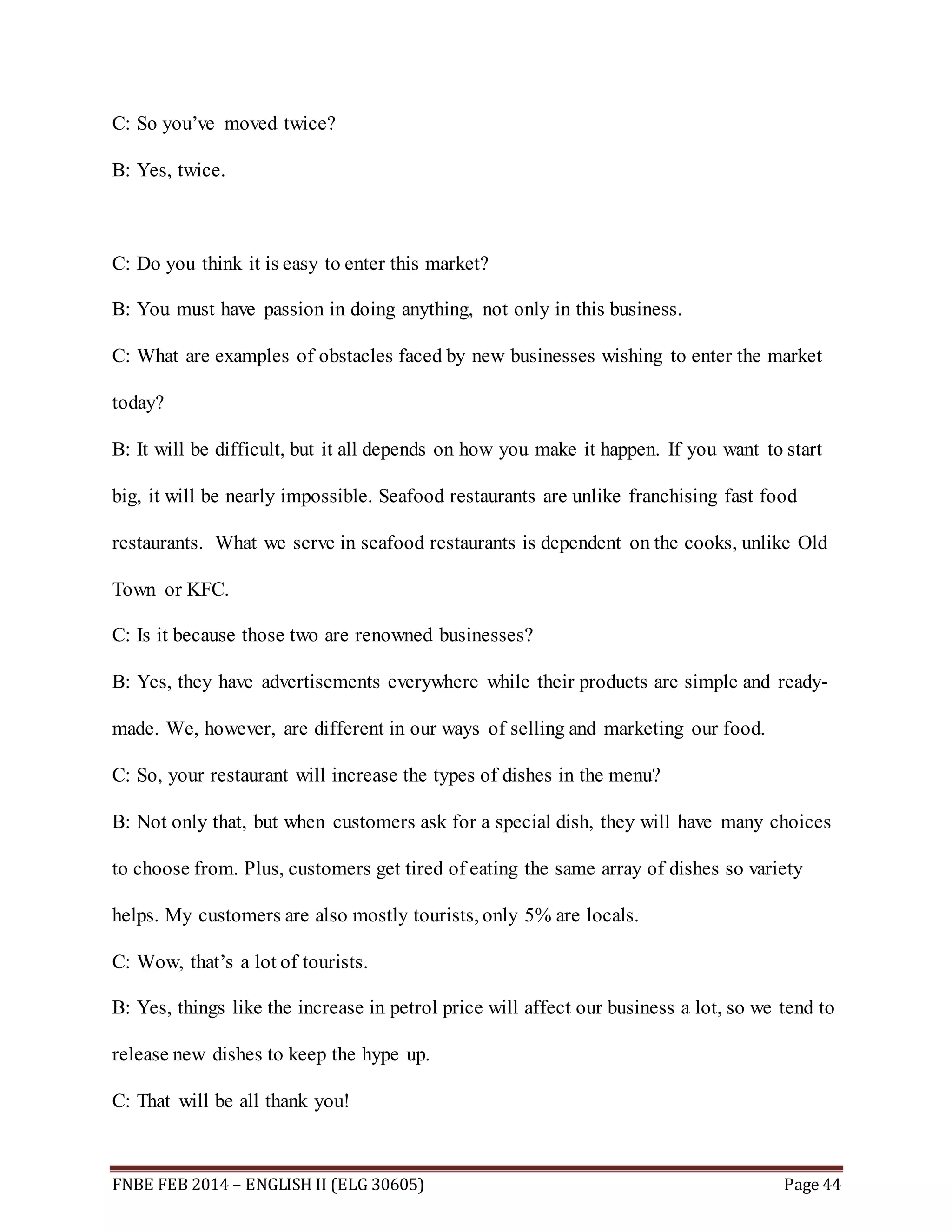 C: So you’ve moved twice? 
B: Yes, twice. 
C: Do you think it is easy to enter this market? 
B: You must have passion in doing anything, not only in this business. 
C: What are examples of obstacles faced by new businesses wishing to enter the market 
today? 
B: It will be difficult, but it all depends on how you make it happen. If you want to start 
big, it will be nearly impossible. Seafood restaurants are unlike franchising fast food 
restaurants. What we serve in seafood restaurants is dependent on the cooks, unlike Old 
Town or KFC. 
C: Is it because those two are renowned businesses? 
B: Yes, they have advertisements everywhere while their products are simple and ready-made. 
We, however, are different in our ways of selling and marketing our food. 
C: So, your restaurant will increase the types of dishes in the menu? 
B: Not only that, but when customers ask for a special dish, they will have many choices 
to choose from. Plus, customers get tired of eating the same array of dishes so variety 
helps. My customers are also mostly tourists, only 5% are locals. 
C: Wow, that’s a lot of tourists. 
B: Yes, things like the increase in petrol price will affect our business a lot, so we tend to 
release new dishes to keep the hype up. 
C: That will be all thank you! 
FNBE FEB 2014 – ENGLISH II (ELG 30605) Page 44 
 