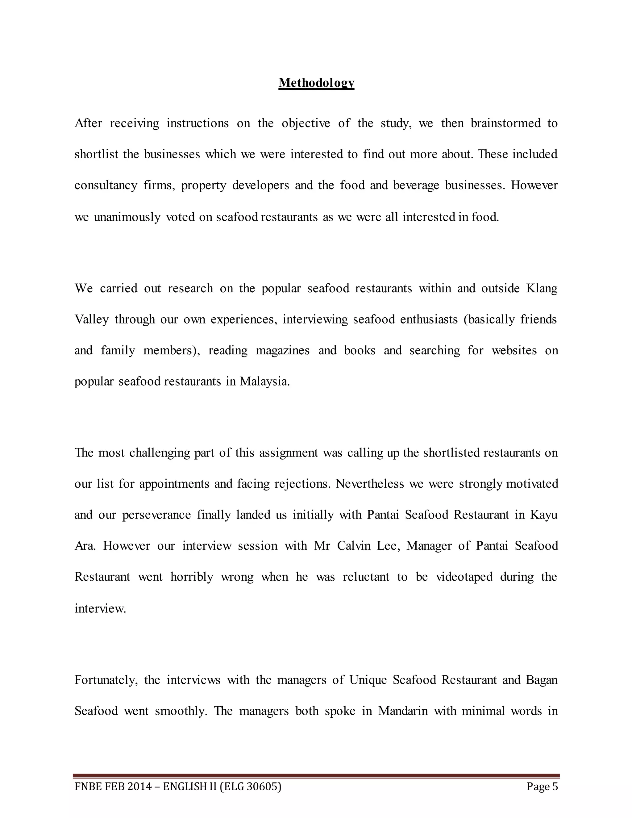 Methodology 
After receiving instructions on the objective of the study, we then brainstormed to 
shortlist the businesses which we were interested to find out more about. These included 
consultancy firms, property developers and the food and beverage businesses. However 
we unanimously voted on seafood restaurants as we were all interested in food. 
We carried out research on the popular seafood restaurants within and outside Klang 
Valley through our own experiences, interviewing seafood enthusiasts (basically friends 
and family members), reading magazines and books and searching for websites on 
popular seafood restaurants in Malaysia. 
The most challenging part of this assignment was calling up the shortlisted restaurants on 
our list for appointments and facing rejections. Nevertheless we were strongly motivated 
and our perseverance finally landed us initially with Pantai Seafood Restaurant in Kayu 
Ara. However our interview session with Mr Calvin Lee, Manager of Pantai Seafood 
Restaurant went horribly wrong when he was reluctant to be videotaped during the 
interview. 
Fortunately, the interviews with the managers of Unique Seafood Restaurant and Bagan 
Seafood went smoothly. The managers both spoke in Mandarin with minimal words in 
FNBE FEB 2014 – ENGLISH II (ELG 30605) Page 5 
 
