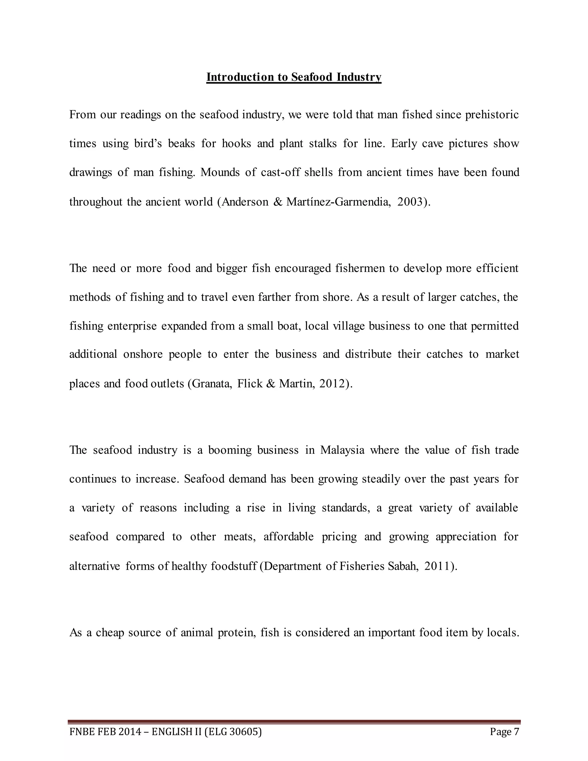 Introduction to Seafood Industry 
From our readings on the seafood industry, we were told that man fished since prehistoric 
times using bird’s beaks for hooks and plant stalks for line. Early cave pictures show 
drawings of man fishing. Mounds of cast-off shells from ancient times have been found 
throughout the ancient world (Anderson & Martínez-Garmendia, 2003). 
The need or more food and bigger fish encouraged fishermen to develop more efficient 
methods of fishing and to travel even farther from shore. As a result of larger catches, the 
fishing enterprise expanded from a small boat, local village business to one that permitted 
additional onshore people to enter the business and distribute their catches to market 
places and food outlets (Granata, Flick & Martin, 2012). 
The seafood industry is a booming business in Malaysia where the value of fish trade 
continues to increase. Seafood demand has been growing steadily over the past years for 
a variety of reasons including a rise in living standards, a great variety of available 
seafood compared to other meats, affordable pricing and growing appreciation for 
alternative forms of healthy foodstuff (Department of Fisheries Sabah, 2011). 
As a cheap source of animal protein, fish is considered an important food item by locals. 
FNBE FEB 2014 – ENGLISH II (ELG 30605) Page 7 
 