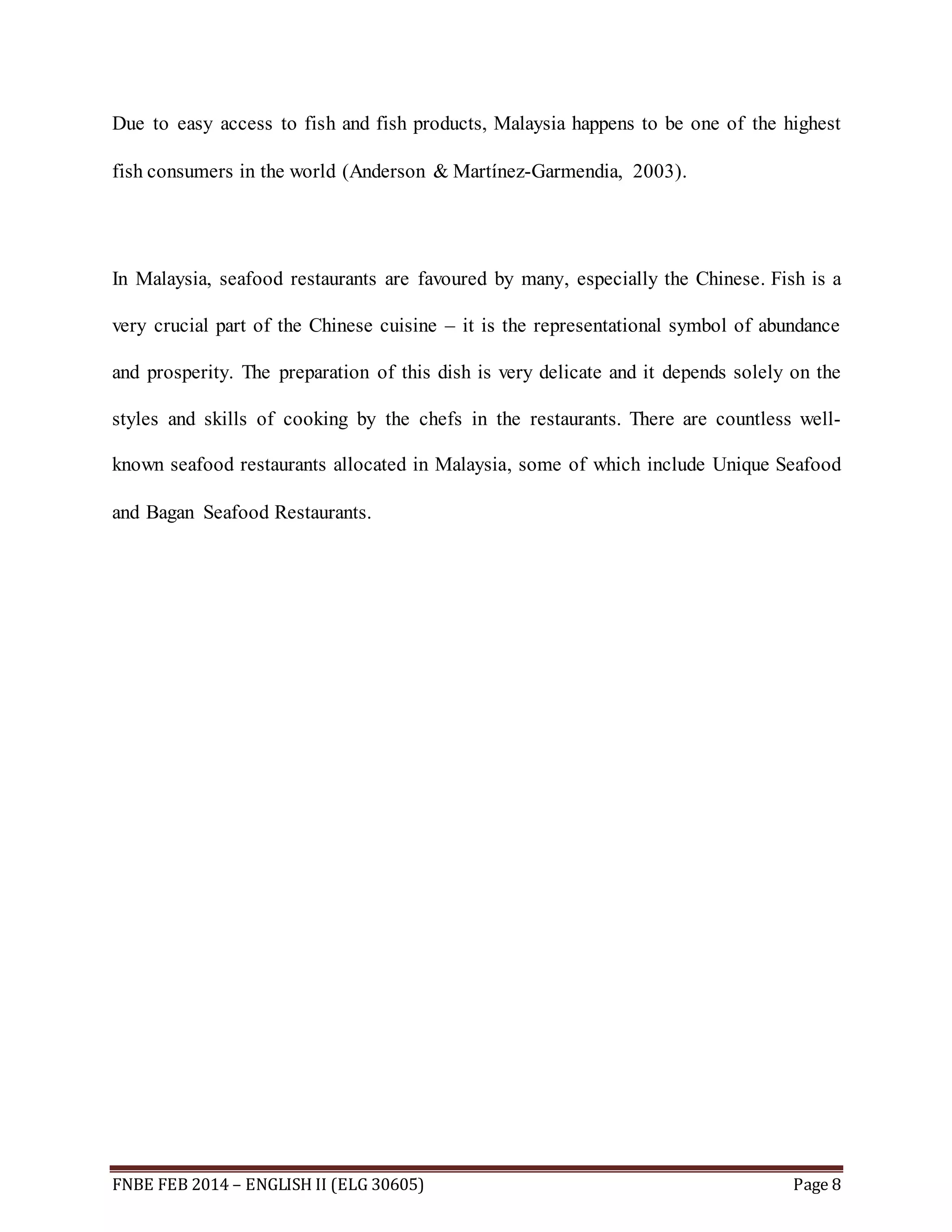 Due to easy access to fish and fish products, Malaysia happens to be one of the highest 
fish consumers in the world (Anderson & Martínez-Garmendia, 2003). 
In Malaysia, seafood restaurants are favoured by many, especially the Chinese. Fish is a 
very crucial part of the Chinese cuisine – it is the representational symbol of abundance 
and prosperity. The preparation of this dish is very delicate and it depends solely on the 
styles and skills of cooking by the chefs in the restaurants. There are countless well-known 
seafood restaurants allocated in Malaysia, some of which include Unique Seafood 
and Bagan Seafood Restaurants. 
FNBE FEB 2014 – ENGLISH II (ELG 30605) Page 8 
 