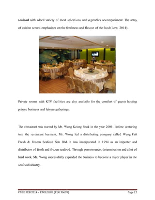 seafood with added variety of meat selections and vegetables accompaniment. The array 
of cuisine served emphasises on the freshness and flavour of the food (Low, 2014). 
Private rooms with KTV facilities are also available for the comfort of guests hosting 
private business and leisure gatherings. 
The restaurant was started by Mr. Wong Keong Fook in the year 2001. Before venturing 
into the restaurant business, Mr. Wong led a distributing company called Weng Fatt 
Fresh & Frozen Seafood Sdn Bhd. It was incorporated in 1994 as an importer and 
distributor of fresh and frozen seafood. Through perseverance, determination and a lot of 
hard work, Mr. Wong successfully expanded the business to become a major player in the 
seafood industry. 
FNBE FEB 2014 – ENGLISH II (ELG 30605) Page 12 
 
