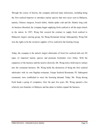 Through the course of history, the company achieved many milestones, including being 
the first seafood importer to introduce marine species that were never seen in Malaysia, 
namely; Chinese sturgeon, French turbot, Alaska spider crab and the Atlantic king crab. 
As business bloomed, the company began supplying fresh seafood to all the major hotels 
in the nation. In 1997, Weng Fatt secured the contract to supply fresh seafood to 
Malaysia's largest catering group, Tai Thong Restaurant Group. Subsequently, Weng Fatt 
won the rights to be the exclusive supplier of live seafood to the Genting Group. 
Today, the company is the nation's largest wholesaler of fresh live seafood with over 80 
types of imported marine species and premium freshwater river fishes. With the 
expansion of the business and the need to diversify, Mr. Wong took a bold step to venture 
into the restaurant business. Mr. Wong holds the distinction of being the first seafood 
wholesaler with its own flagship restaurant, Unique Seafood Restaurant, PJ. Subsequent 
restaurants were established to meet the booming demand. Today, Mr. Wong Keong 
Fook heads a group of companies. Over the past few years, Mr. Wong opened a few 
relatively new branches in Malaysia and has plans to further expand the business. 
FNBE FEB 2014 – ENGLISH II (ELG 30605) Page 13 
 