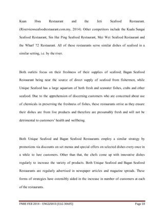 Kuan Hwa Restaurant and the Jeti Seafood Restaurant. 
(Riverviewseafoodrestaurant.com.my, 2014). Other competitors include the Kuala Sungai 
Seafood Restaurant, Sin Hai Ping Seafood Restaurant, Mei Wei Seafood Restaurant and 
the Wharf 72 Restaurant. All of these restaurants serve similar dishes of seafood in a 
similar setting, i.e. by the river. 
Both outlets focus on their freshness of their supplies of seafood; Bagan Seafood 
Restaurant being near the source of direct supply of seafood from fishermen, while 
Unique Seafood has a large aquarium of both fresh and seawater fishes, crabs and other 
seafood. Due to the apprehension of discerning customers who are concerned about use 
of chemicals in preserving the freshness of fishes, these restaurants strive as they ensure 
their dishes are from live products and therefore are presumably fresh and will not be 
detrimental to customers’ health and wellbeing. 
Both Unique Seafood and Bagan Seafood Restaurants employ a similar strategy by 
promotions via discounts on set menus and special offers on selected dishes every once in 
a while to lure customers. Other than that, the chefs come up with innovative dishes 
regularly to increase the variety of products. Both Unique Seafood and Bagan Seafood 
Restaurants are regularly advertised in newspaper articles and magazine spreads. These 
forms of strategies have ostensibly aided in the increase in number of customers at each 
of the restaurants. 
FNBE FEB 2014 – ENGLISH II (ELG 30605) Page 18 
 