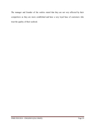 The manager and founder of the outlets stated that they are not very affected by their 
competitors as they are more established and have a very loyal base of customers who 
trust the quality of their seafood. 
FNBE FEB 2014 – ENGLISH II (ELG 30605) Page 19 
 