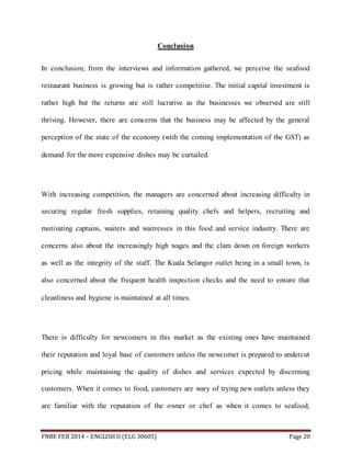 Conclusion 
In conclusion, from the interviews and information gathered, we perceive the seafood 
restaurant business is growing but is rather competitive. The initial capital investment is 
rather high but the returns are still lucrative as the businesses we observed are still 
thriving. However, there are concerns that the business may be affected by the general 
perception of the state of the economy (with the coming implementation of the GST) as 
demand for the more expensive dishes may be curtailed. 
With increasing competition, the managers are concerned about increasing difficulty in 
securing regular fresh supplies, retaining quality chefs and helpers, recruiting and 
motivating captains, waiters and waitresses in this food and service industry. There are 
concerns also about the increasingly high wages and the clam down on foreign workers 
as well as the integrity of the staff. The Kuala Selangor outlet being in a small town, is 
also concerned about the frequent health inspection checks and the need to ensure that 
cleanliness and hygiene is maintained at all times. 
There is difficulty for newcomers in this market as the existing ones have maintained 
their reputation and loyal base of customers unless the newcomer is prepared to undercut 
pricing while maintaining the quality of dishes and services expected by discerning 
customers. When it comes to food, customers are wary of trying new outlets unless they 
are familiar with the reputation of the owner or chef as when it comes to seafood, 
FNBE FEB 2014 – ENGLISH II (ELG 30605) Page 20 
 