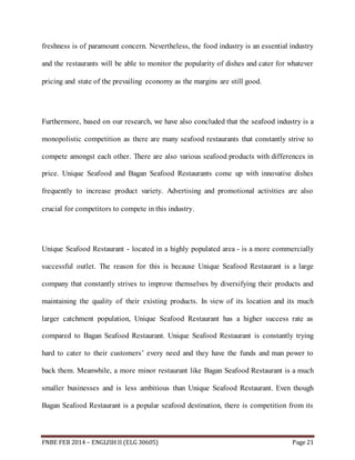 freshness is of paramount concern. Nevertheless, the food industry is an essential industry 
and the restaurants will be able to monitor the popularity of dishes and cater for whatever 
pricing and state of the prevailing economy as the margins are still good. 
Furthermore, based on our research, we have also concluded that the seafood industry is a 
monopolistic competition as there are many seafood restaurants that constantly strive to 
compete amongst each other. There are also various seafood products with differences in 
price. Unique Seafood and Bagan Seafood Restaurants come up with innovative dishes 
frequently to increase product variety. Advertising and promotional activities are also 
crucial for competitors to compete in this industry. 
Unique Seafood Restaurant - located in a highly populated area - is a more commercially 
successful outlet. The reason for this is because Unique Seafood Restaurant is a large 
company that constantly strives to improve themselves by diversifying their products and 
maintaining the quality of their existing products. In view of its location and its much 
larger catchment population, Unique Seafood Restaurant has a higher success rate as 
compared to Bagan Seafood Restaurant. Unique Seafood Restaurant is constantly trying 
hard to cater to their customers’ every need and they have the funds and man power to 
back them. Meanwhile, a more minor restaurant like Bagan Seafood Restaurant is a much 
smaller businesses and is less ambitious than Unique Seafood Restaurant. Even though 
Bagan Seafood Restaurant is a popular seafood destination, there is competition from its 
FNBE FEB 2014 – ENGLISH II (ELG 30605) Page 21 
 