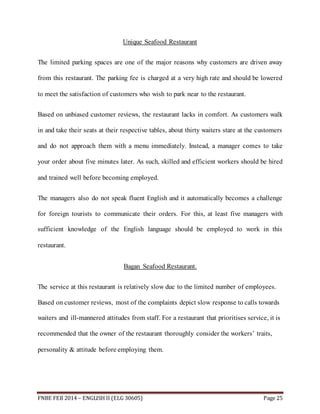 Unique Seafood Restaurant 
The limited parking spaces are one of the major reasons why customers are driven away 
from this restaurant. The parking fee is charged at a very high rate and should be lowered 
to meet the satisfaction of customers who wish to park near to the restaurant. 
Based on unbiased customer reviews, the restaurant lacks in comfort. As customers walk 
in and take their seats at their respective tables, about thirty waiters stare at the customers 
and do not approach them with a menu immediately. Instead, a manager comes to take 
your order about five minutes later. As such, skilled and efficient workers should be hired 
and trained well before becoming employed. 
The managers also do not speak fluent English and it automatically becomes a challenge 
for foreign tourists to communicate their orders. For this, at least five managers with 
sufficient knowledge of the English language should be employed to work in this 
restaurant. 
Bagan Seafood Restaurant. 
The service at this restaurant is relatively slow due to the limited number of employees. 
Based on customer reviews, most of the complaints depict slow response to calls towards 
waiters and ill-mannered attitudes from staff. For a restaurant that prioritises service, it is 
recommended that the owner of the restaurant thoroughly consider the workers’ traits, 
personality & attitude before employing them. 
FNBE FEB 2014 – ENGLISH II (ELG 30605) Page 25 
 