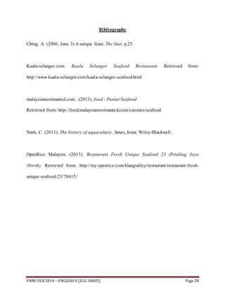 Bibliography 
Ching, A. (2006, June 3) A unique feast. The Star, p.25. 
Kuala-selangor.com. Kuala Selangor Seafood Restaurant. Retrieved from: 
http://www.kuala-selangor.com/kuala-selangor-seafood.html 
malaysiamostwanted.com. (2013). food - Pantai Seafood 
Retrieved from: http://food.malaysiamostwanted.com/cuisines/seafood 
Nash, C. (2011). The history of aquaculture. Ames, Iowa: Wiley-Blackwell. 
OpenRice Malaysia. (2013). Restaurant Fresh Unique Seafood 23 (Petaling Jaya 
(North). Retrieved from: http://my.openrice.com/klangvalley/restaurant/restaurant-fresh-unique- 
seafood-23/78415/ 
FNBE FEB 2014 – ENGLISH II (ELG 30605) Page 28 
 