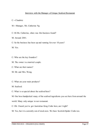 Interview with the Manager of Unique Seafood Restaurant 
C – Claudwie 
M – Manager, Ms. Catherine Ng 
C: Hi Ms. Catherine, when was this business found? 
M: Around 2001. 
C: So the business has been up and running for over 10 years? 
M: Yes. 
C: Who are the key founders? 
M: The owner is a married couple. 
C: What are their names? 
M: Mr. and Mrs. Wong. 
C: What are your main products? 
M: Seafood. 
C: What is so special about the seafood here? 
M: Our boss handpicked many of the seafood ingredients you see here from around the 
world. Many only unique to our restaurant. 
C: Oh. I heard you’ve got Australian King Crabs here, am I right? 
M: Yes, but it is currently out of stock now. We have Scottish Spider Crabs too. 
FNBE FEB 2014 – ENGLISH II (ELG 30605) Page 37 
 