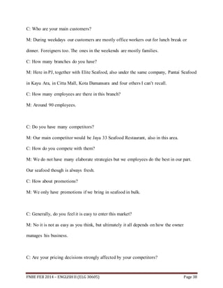 C: Who are your main customers? 
M: During weekdays our customers are mostly office workers out for lunch break or 
dinner. Foreigners too. The ones in the weekends are mostly families. 
C: How many branches do you have? 
M: Here in PJ, together with Elite Seafood, also under the same company, Pantai Seafood 
in Kayu Ara, in Citta Mall, Kota Damansara and four others I can’t recall. 
C: How many employees are there in this branch? 
M: Around 90 employees. 
C: Do you have many competitors? 
M: Our main competitor would be Jaya 33 Seafood Restaurant, also in this area. 
C: How do you compete with them? 
M: We do not have many elaborate strategies but we employees do the best in our part. 
Our seafood though is always fresh. 
C: How about promotions? 
M: We only have promotions if we bring in seafood in bulk. 
C: Generally, do you feel it is easy to enter this market? 
M: No it is not as easy as you think, but ultimately it all depends on how the owner 
manages his business. 
C: Are your pricing decisions strongly affected by your competitors? 
FNBE FEB 2014 – ENGLISH II (ELG 30605) Page 38 
 