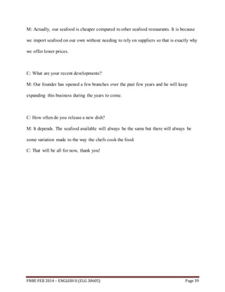 M: Actually, our seafood is cheaper compared to other seafood restaurants. It is because 
we import seafood on our own without needing to rely on suppliers so that is exactly why 
we offer lower prices. 
C: What are your recent developments? 
M: Our founder has opened a few branches over the past few years and he will keep 
expanding this business during the years to come. 
C: How often do you release a new dish? 
M: It depends. The seafood available will always be the same but there will always be 
some variation made to the way the chefs cook the food. 
C: That will be all for now, thank you! 
FNBE FEB 2014 – ENGLISH II (ELG 30605) Page 39 
 