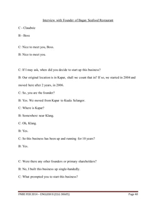 Interview with Founder of Bagan Seafood Restaurant 
C - Claudwie 
B - Boss 
C: Nice to meet you, Boss. 
B: Nice to meet you. 
C: If I may ask, when did you decide to start up this business? 
B: Our original location is in Kapar, shall we count that in? If so, we started in 2004 and 
moved here after 2 years, in 2006. 
C: So, you are the founder? 
B: Yes. We moved from Kapar to Kuala Selangor. 
C: Where is Kapar? 
B: Somewhere near Klang. 
C: Oh, Klang. 
B: Yes. 
C: So this business has been up and running for 10 years? 
B: Yes. 
C: Were there any other founders or primary shareholders? 
B: No, I built this business up single-handedly. 
C: What prompted you to start this business? 
FNBE FEB 2014 – ENGLISH II (ELG 30605) Page 40 
 