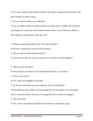 B: I’ve been working in the culinary field as a part-timer, starting my own business only 
after working for about 8 years. 
C: So you started working as an underling? 
B: Yes, my father worked as a fisherman and my family wasn’t wealthy. My mom then 
encouraged me to take part in the seafood-related business since I had some interest. I 
then started my own business at the age of 21. 
C: What are your main products here? Any special dishes? 
B: We have steamed fish, crab all sorts of seafood. 
C: Do you choose all the seafood yourself? 
B: Well I used to but now since we need more, we turned to seafood suppliers. 
C: Who are your customers? 
B: Most of them are workers out for lunch break, families, even tourists. 
C: Wow, even tourists? 
B: Yes, many from Singapore and China. 
C: So do they come back here to eat whenever they are in Malaysia? 
B: Not definitely, they usually are recommended by the tour guides, but some guides 
who’ve eaten here before will insist on coming back for a second visit (laughs). 
C: Oh, good food? 
B: Yes, tourists from Korea and China look forward to coming back again. 
FNBE FEB 2014 – ENGLISH II (ELG 30605) Page 41 
 