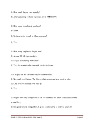 C: How much do you earn annually? 
B: After deducting cost and expenses, about RM500,000. 
C: How many branches do you have? 
B: None. 
C: So there isn’t a branch in Klang anymore? 
B: Yes. 
C: How many employees do you have? 
B: Around 11 full-time workers. 
C: So you also employ part-timers? 
B: Yes, like students who can work on the weekends. 
C: Can you tell me a brief history on this business? 
B: Not much to tell about. The history of the restaurant is as much as mine. 
C: Like how you worked your way up? 
B: Yes. 
C: Do you have any competitors? I can see that there are a few seafood restaurants 
around here. 
B: It is good to have competitors. It gives you the drive to improve yourself. 
FNBE FEB 2014 – ENGLISH II (ELG 30605) Page 42 
 