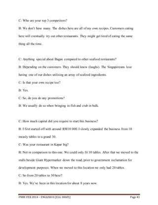 C: Who are your top 3 competitors? 
B: We don’t have many. The dishes here are all of my own recipes. Customers eating 
here will eventually try out other restaurants. They might get tired of eating the same 
thing all the time. 
C: Anything special about Bagan compared to other seafood restaurants? 
B: Depending on the customers. They should know (laughs). The Singaporeans love 
having one of our dishes utilising an array of seafood ingredients. 
C: Is that your own recipe too? 
B: Yes. 
C: So, do you do any promotions? 
B: We usually do so when bringing in fish and crab in bulk. 
C: How much capital did you require to start this business? 
B: I first started off with around RM10 000. I slowly expanded the business from 10 
measly tables to a grand 30. 
C: Was your restaurant in Kapar big? 
B: Not in comparison to this one. We could only fit 10 tables. After that we moved to the 
stalls beside Giant Hypermarket down the road, prior to government reclamation for 
development purposes. When we moved to this location we only had 20 tables. 
C: So from 20 tables to 30 here? 
B: Yes. We’ve been in this location for about 8 years now. 
FNBE FEB 2014 – ENGLISH II (ELG 30605) Page 43 
 