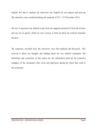 English. We had to translate the interviews into English for our analysis and write-up. 
The interviews were conducted during the weekend of 22nd – 23rd November 2014. 
The list of questions was drafted in part from the suggested general list from the lecturer 
and our list of queries which we were curious to find out about the seafood restaurant 
business. 
The responses recorded from the interviews were then analysed and discussed. This 
write-up is about our thoughts and findings about the two seafood restaurants. The 
limitations and constraints of this report are the information given by the respective 
managers of the restaurants, their views and experience during the tenure they work in 
the restaurants. 
FNBE FEB 2014 – ENGLISH II (ELG 30605) Page 6 
 
