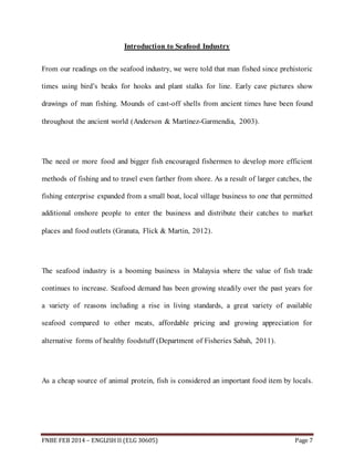 Introduction to Seafood Industry 
From our readings on the seafood industry, we were told that man fished since prehistoric 
times using bird’s beaks for hooks and plant stalks for line. Early cave pictures show 
drawings of man fishing. Mounds of cast-off shells from ancient times have been found 
throughout the ancient world (Anderson & Martínez-Garmendia, 2003). 
The need or more food and bigger fish encouraged fishermen to develop more efficient 
methods of fishing and to travel even farther from shore. As a result of larger catches, the 
fishing enterprise expanded from a small boat, local village business to one that permitted 
additional onshore people to enter the business and distribute their catches to market 
places and food outlets (Granata, Flick & Martin, 2012). 
The seafood industry is a booming business in Malaysia where the value of fish trade 
continues to increase. Seafood demand has been growing steadily over the past years for 
a variety of reasons including a rise in living standards, a great variety of available 
seafood compared to other meats, affordable pricing and growing appreciation for 
alternative forms of healthy foodstuff (Department of Fisheries Sabah, 2011). 
As a cheap source of animal protein, fish is considered an important food item by locals. 
FNBE FEB 2014 – ENGLISH II (ELG 30605) Page 7 
 