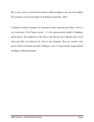 Due to easy access to fish and fish products, Malaysia happens to be one of the highest 
fish consumers in the world (Anderson & Martínez-Garmendia, 2003). 
In Malaysia, seafood restaurants are favoured by many, especially the Chinese. Fish is a 
very crucial part of the Chinese cuisine – it is the representational symbol of abundance 
and prosperity. The preparation of this dish is very delicate and it depends solely on the 
styles and skills of cooking by the chefs in the restaurants. There are countless well-known 
seafood restaurants allocated in Malaysia, some of which include Unique Seafood 
and Bagan Seafood Restaurants. 
FNBE FEB 2014 – ENGLISH II (ELG 30605) Page 8 
 