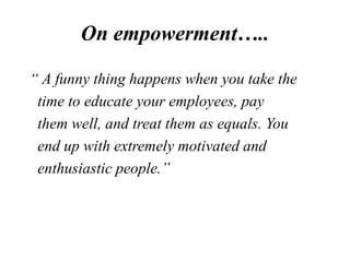 On empowerment…..
“ A funny thing happens when you take the
time to educate your employees, pay
them well, and treat them ...