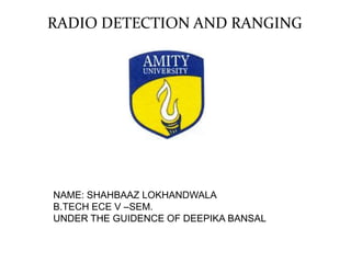 RADIO DETECTION AND RANGING
NAME: SHAHBAAZ LOKHANDWALA
B.TECH ECE V –SEM.
UNDER THE GUIDENCE OF DEEPIKA BANSAL
 
