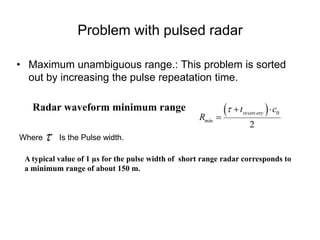 Problem with pulsed radar
• Maximum unambiguous range.: This problem is sorted
out by increasing the pulse repeatation time.
Radar waveform minimum range
Where Is the Pulse width.
A typical value of 1 µs for the pulse width of short range radar corresponds to
a minimum range of about 150 m.
 
