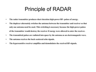 Principle of RADAR
• The radar transmitter produces short duration high-power RF- pulses of energy.
• The duplexer alternately switches the antenna between the transmitter and receiver so that
only one antenna need be used. This switching is necessary because the high-power pulses
of the transmitter would destroy the receiver if energy were allowed to enter the receiver.
• The transmitted pulses are radiated into space by the antenna as an electromagnetic wave.
• The antenna receives the back scattered echo signals.
• The hypersensitive receiver amplifies and demodulates the received RF-signals.
 