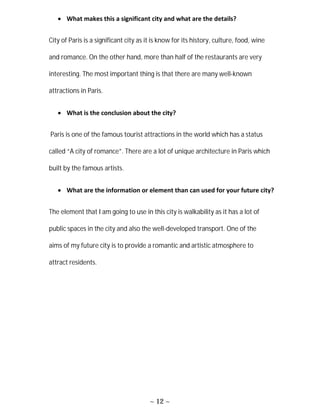 ~ 12 ~
 What makes this a significant city and what are the details?
City of Paris is a significant city as it is know for its history, culture, food, wine
and romance. On the other hand, more than half of the restaurants are very
interesting. The most important thing is that there are many well-known
attractions in Paris.
 What is the conclusion about the city?
Paris is one of the famous tourist attractions in the world which has a status
called “A city of romance”. There are a lot of unique architecture in Paris which
built by the famous artists.
 What are the information or element than can used for your future city?
The element that I am going to use in this city is walkability as it has a lot of
public spaces in the city and also the well-developed transport. One of the
aims of my future city is to provide a romantic and artistic atmosphere to
attract residents.
 