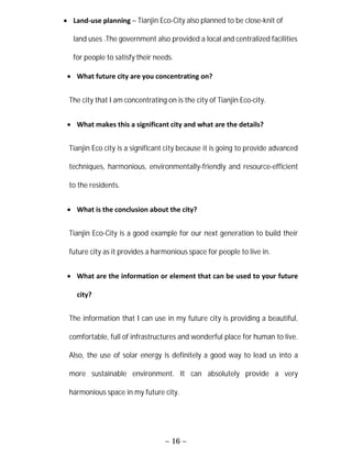 ~ 16 ~
 Land-use planning – Tianjin Eco-City also planned to be close-knit of
land uses .The government also provided a local and centralized facilities
for people to satisfy their needs.
 What future city are you concentrating on?
The city that I am concentrating on is the city of Tianjin Eco-city.
 What makes this a significant city and what are the details?
Tianjin Eco city is a significant city because it is going to provide advanced
techniques, harmonious, environmentally-friendly and resource-efficient
to the residents.
 What is the conclusion about the city?
Tianjin Eco-City is a good example for our next generation to build their
future city as it provides a harmonious space for people to live in.
 What are the information or element that can be used to your future
city?
The information that I can use in my future city is providing a beautiful,
comfortable, full of infrastructures and wonderful place for human to live.
Also, the use of solar energy is definitely a good way to lead us into a
more sustainable environment. It can absolutely provide a very
harmonious space in my future city.
 
