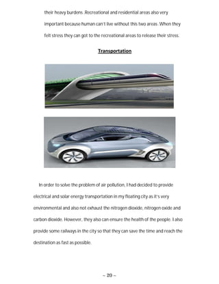 ~ 20 ~
their heavy burdens .Recreational and residential areas also very
important because human can’t live without this two areas .When they
felt stress they can got to the recreational areas to release their stress.
Transportation
In order to solve the problem of air pollution, I had decided to provide
electrical and solar energy transportation in my floating city as it’s very
environmental and also not exhaust the nitrogen dioxide, nitrogen oxide and
carbon dioxide. However, they also can ensure the health of the people. I also
provide some railways in the city so that they can save the time and reach the
destination as fast as possible.
 