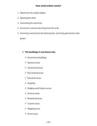 ~ 23 ~
How wind turbine works?
1. Wind turns the turbine blades.
2. Spinning the shaft.
3. Generating the electricity.
4. An inverter converts electricity from DC to AC.
5. Electricity connected to the battery bank, electricity grid and the main
power.
 The buildings in my future city:
 Government buildings
 Business areas
 Commercial areas
 Recreational areas
 Education areas
 Hospitals
 Religious and Cultures areas
 Services areas
 Residential areas
 Tourism areas
 Shipping areas
 Green areas
 