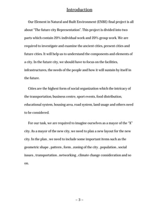 ~ 3 ~
Introduction
Our Element in Natural and Built Environment (ENBE) final project is all
about “The future city Representation”. This project is divided into two
parts which contain 20% individual work and 20% group work. We are
required to investigate and examine the ancient cities, present cities and
future cities. It will help us to understand the components and elements of
a city. In the future city, we should have to focus on the facilities,
infrastructures, the needs of the people and how it will sustain by itself in
the future.
Cities are the highest form of social organization which the intricacy of
the transportation, business centre, sport events, food distribution,
educational system, housing area, road system, land usage and others need
to be considered.
For our task, we are required to imagine ourselves as a mayor of the “X”
city. As a mayor of the new city, we need to plan a new layout for the new
city. In the plan , we need to include some important items such as the
geometric shape , pattern , form , zoning of the city , population , social
issues , transportation , networking , climate change consideration and so
on.
 