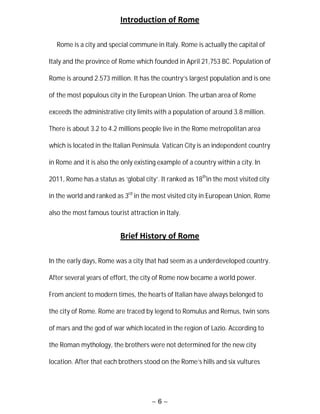 ~ 6 ~
Introduction of Rome
Rome is a city and special commune in Italy. Rome is actually the capital of
Italy and the province of Rome which founded in April 21,753 BC. Population of
Rome is around 2.573 million. It has the country’s largest population and is one
of the most populous city in the European Union. The urban area of Rome
exceeds the administrative city limits with a population of around 3.8 million.
There is about 3.2 to 4.2 millions people live in the Rome metropolitan area
which is located in the Italian Peninsula. Vatican City is an independent country
in Rome and it is also the only existing example of a country within a city. In
2011, Rome has a status as ‘global city’. It ranked as 18th
in the most visited city
in the world and ranked as 3rd
in the most visited city in European Union, Rome
also the most famous tourist attraction in Italy.
Brief History of Rome
In the early days, Rome was a city that had seem as a underdeveloped country.
After several years of effort, the city of Rome now became a world power.
From ancient to modern times, the hearts of Italian have always belonged to
the city of Rome. Rome are traced by legend to Romulus and Remus, twin sons
of mars and the god of war which located in the region of Lazio. According to
the Roman mythology, the brothers were not determined for the new city
location. After that each brothers stood on the Rome’s hills and six vultures
 