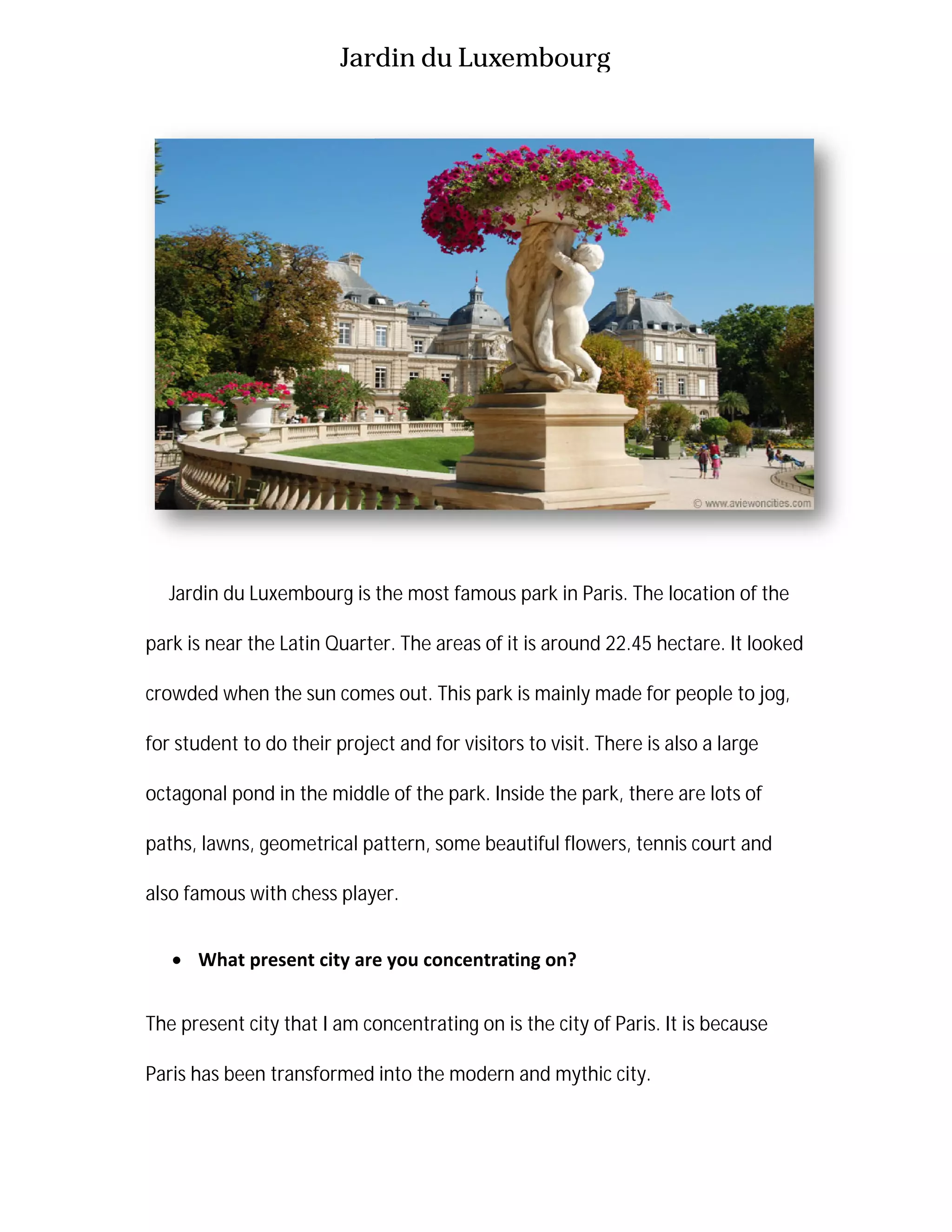 Jardin du Luxembourg
Jardin du Luxembourg is
park is near the Latin Quarter. The areas of
crowded when the sun comes out. This park
for student to do their project and for visito
octagonal pond in the middle of the park
paths, lawns, geometrical pattern, some beautiful flowers, tennis court and
also famous with chess player.
 What present city are
The present city that I am concentrating on is the city of Paris
Paris has been transformed into the modern and mythic city.
Jardin du Luxembourg
Jardin du Luxembourg is the most famous park in Paris. The location of the
park is near the Latin Quarter. The areas of it is around 22.45 hectare. It looked
crowded when the sun comes out. This park is mainly made for people to jog,
their project and for visitors to visit. There is also a large
octagonal pond in the middle of the park. Inside the park, there are lots
geometrical pattern, some beautiful flowers, tennis court and
also famous with chess player.
are you concentrating on?
m concentrating on is the city of Paris. It is because
transformed into the modern and mythic city.
the most famous park in Paris. The location of the
it is around 22.45 hectare. It looked
for people to jog,
a large
there are lots of
geometrical pattern, some beautiful flowers, tennis court and
s because
 