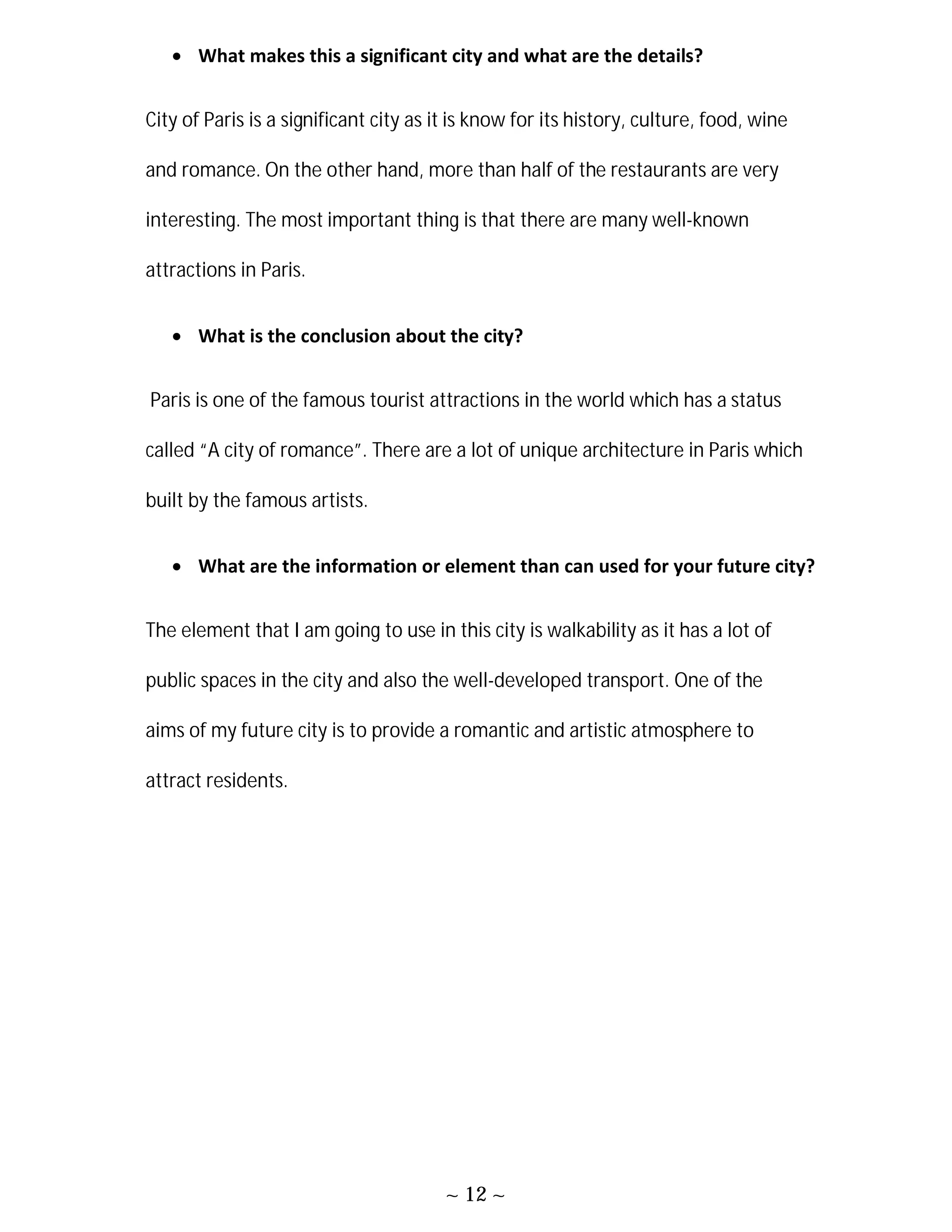 ~ 12 ~
 What makes this a significant city and what are the details?
City of Paris is a significant city as it is know for its history, culture, food, wine
and romance. On the other hand, more than half of the restaurants are very
interesting. The most important thing is that there are many well-known
attractions in Paris.
 What is the conclusion about the city?
Paris is one of the famous tourist attractions in the world which has a status
called “A city of romance”. There are a lot of unique architecture in Paris which
built by the famous artists.
 What are the information or element than can used for your future city?
The element that I am going to use in this city is walkability as it has a lot of
public spaces in the city and also the well-developed transport. One of the
aims of my future city is to provide a romantic and artistic atmosphere to
attract residents.
 