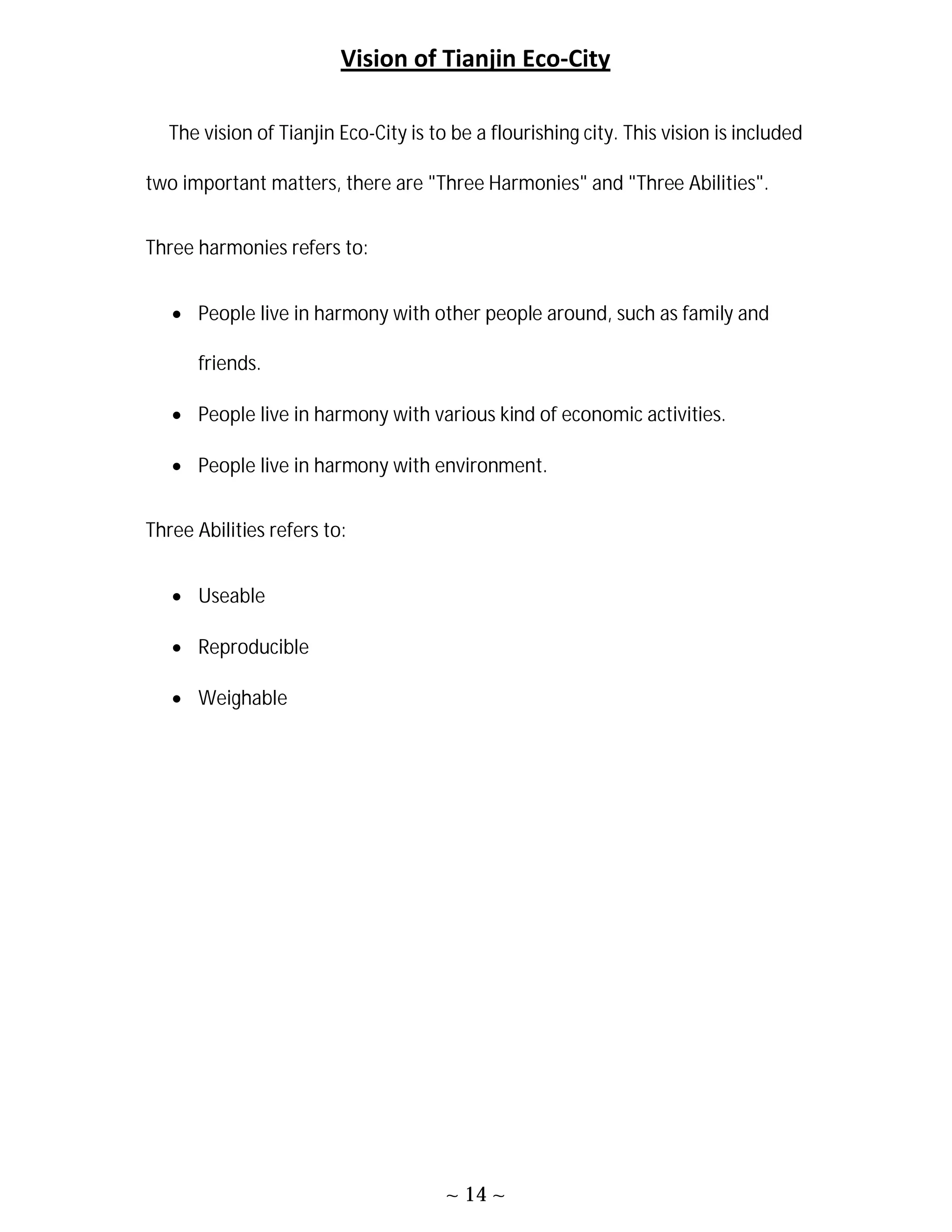 ~ 14 ~
Vision of Tianjin Eco-City
The vision of Tianjin Eco-City is to be a flourishing city. This vision is included
two important matters, there are "Three Harmonies" and "Three Abilities".
Three harmonies refers to:
 People live in harmony with other people around, such as family and
friends.
 People live in harmony with various kind of economic activities.
 People live in harmony with environment.
Three Abilities refers to:
 Useable
 Reproducible
 Weighable
 