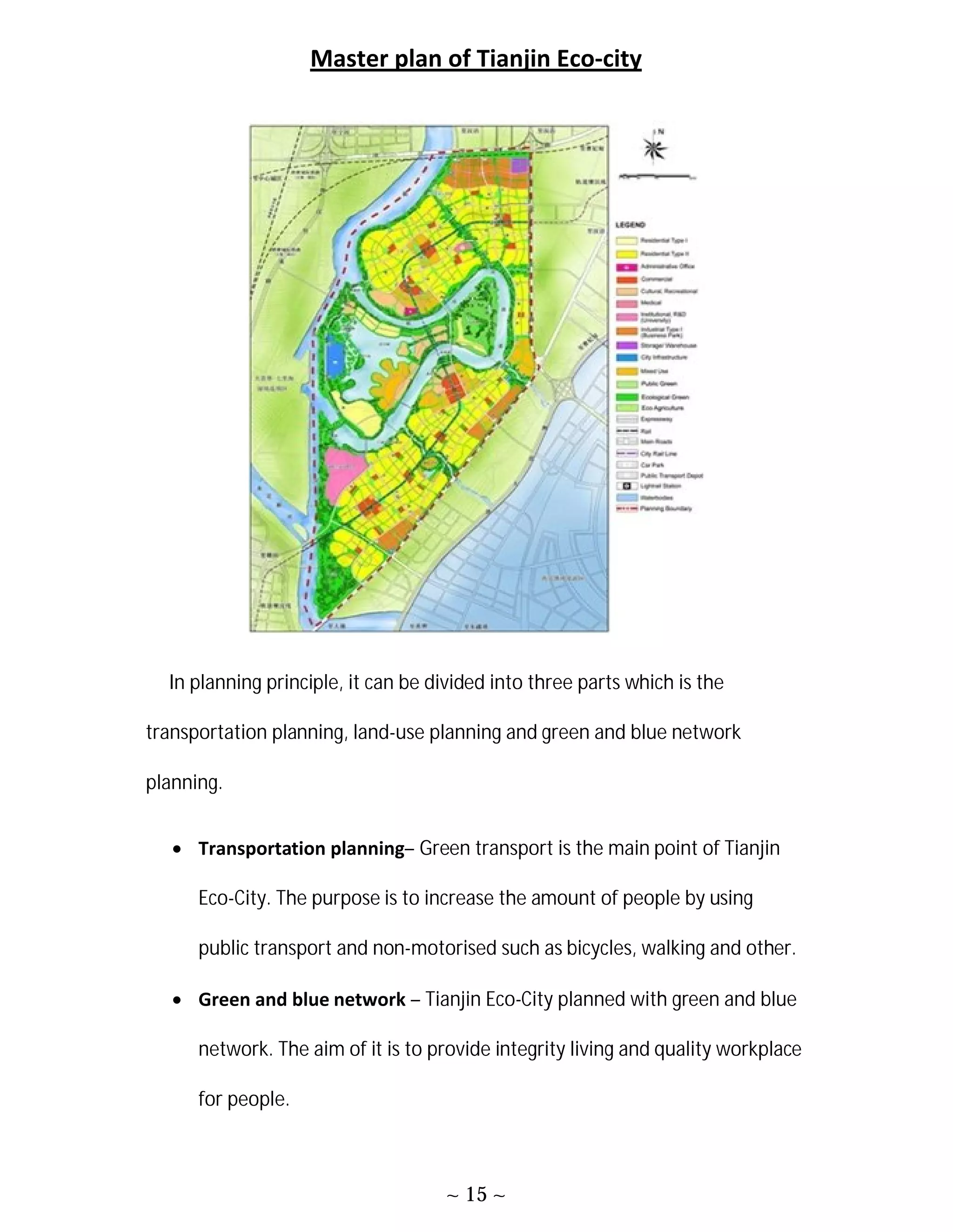 ~ 15 ~
Master plan of Tianjin Eco-city
In planning principle, it can be divided into three parts which is the
transportation planning, land-use planning and green and blue network
planning.
 Transportation planning– Green transport is the main point of Tianjin
Eco-City. The purpose is to increase the amount of people by using
public transport and non-motorised such as bicycles, walking and other.
 Green and blue network – Tianjin Eco-City planned with green and blue
network. The aim of it is to provide integrity living and quality workplace
for people.
 