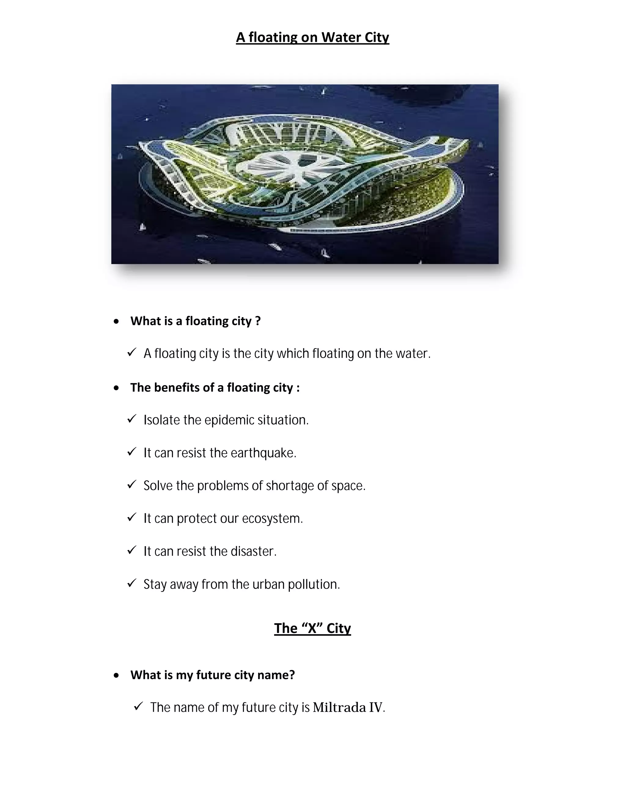 A floating on Water City
 What is a floating city ?
 A floating city is the city which floating on the water.
 The benefits of a floating
 Isolate the epidemic situation.
 It can resist the earthquake.
 Solve the problems of shortage of space.
 It can protect our ecosystem.
 It can resist the disaster.
 Stay away from the urban pollution.
 What is my future city name?
 The name of my future city is
A floating on Water City
What is a floating city ?
A floating city is the city which floating on the water.
floating city :
Isolate the epidemic situation.
It can resist the earthquake.
problems of shortage of space.
It can protect our ecosystem.
It can resist the disaster.
Stay away from the urban pollution.
The “X” City
What is my future city name?
The name of my future city is Miltrada IV.
 