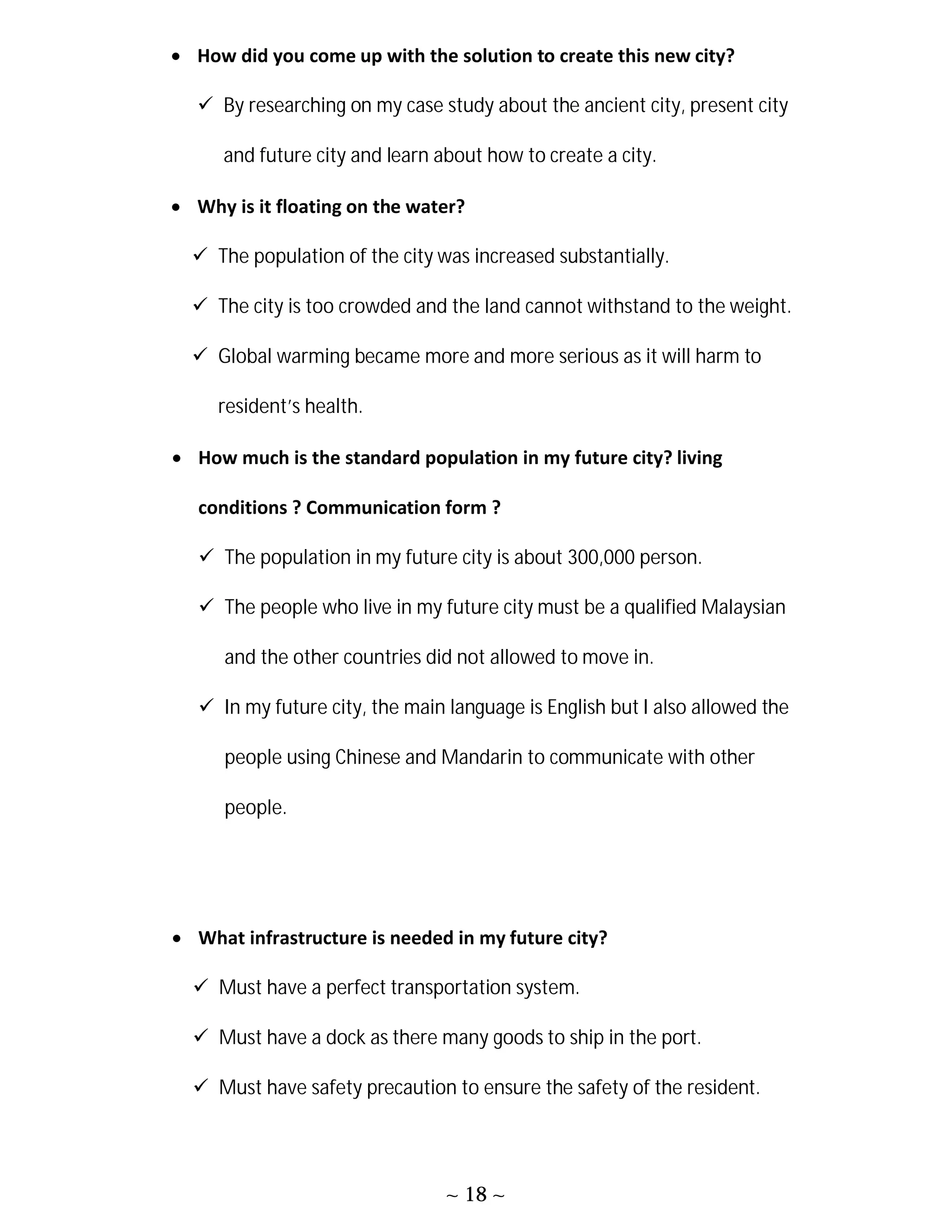 ~ 18 ~
 How did you come up with the solution to create this new city?
 By researching on my case study about the ancient city, present city
and future city and learn about how to create a city.
 Why is it floating on the water?
 The population of the city was increased substantially.
 The city is too crowded and the land cannot withstand to the weight.
 Global warming became more and more serious as it will harm to
resident’s health.
 How much is the standard population in my future city? living
conditions ? Communication form ?
 The population in my future city is about 300,000 person.
 The people who live in my future city must be a qualified Malaysian
and the other countries did not allowed to move in.
 In my future city, the main language is English but I also allowed the
people using Chinese and Mandarin to communicate with other
people.
 What infrastructure is needed in my future city?
 Must have a perfect transportation system.
 Must have a dock as there many goods to ship in the port.
 Must have safety precaution to ensure the safety of the resident.
 