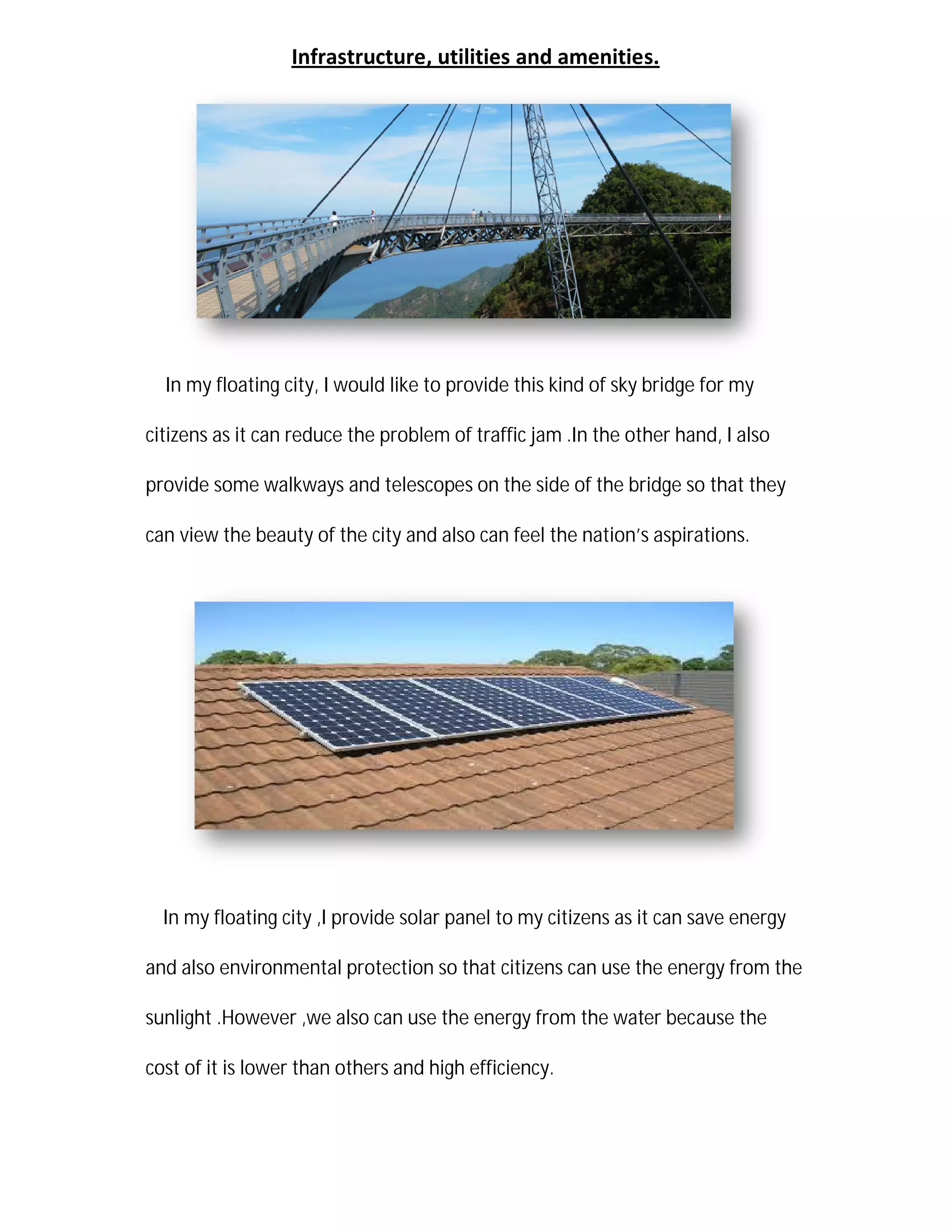 Infrastructure
In my floating city, I would
citizens as it can reduce the problem of
provide some walkways and telescope
can view the beauty of the city and also can feel the nation
In my floating city ,I provide solar panel to
and also environmental protection so that citizens can use the energy from the
sunlight .However ,we also can use the energy from the water because the
cost of it is lower than other
tructure, utilities and amenities.
would like to provide this kind of sky bridge for my
citizens as it can reduce the problem of traffic jam .In the other hand,
and telescopes on the side of the bridge so that they
view the beauty of the city and also can feel the nation’s aspirations.
provide solar panel to my citizens as it can save energy
and also environmental protection so that citizens can use the energy from the
.However ,we also can use the energy from the water because the
thers and high efficiency.
bridge for my
.In the other hand, I also
bridge so that they
s aspirations.
my citizens as it can save energy
and also environmental protection so that citizens can use the energy from the
.However ,we also can use the energy from the water because the
 
