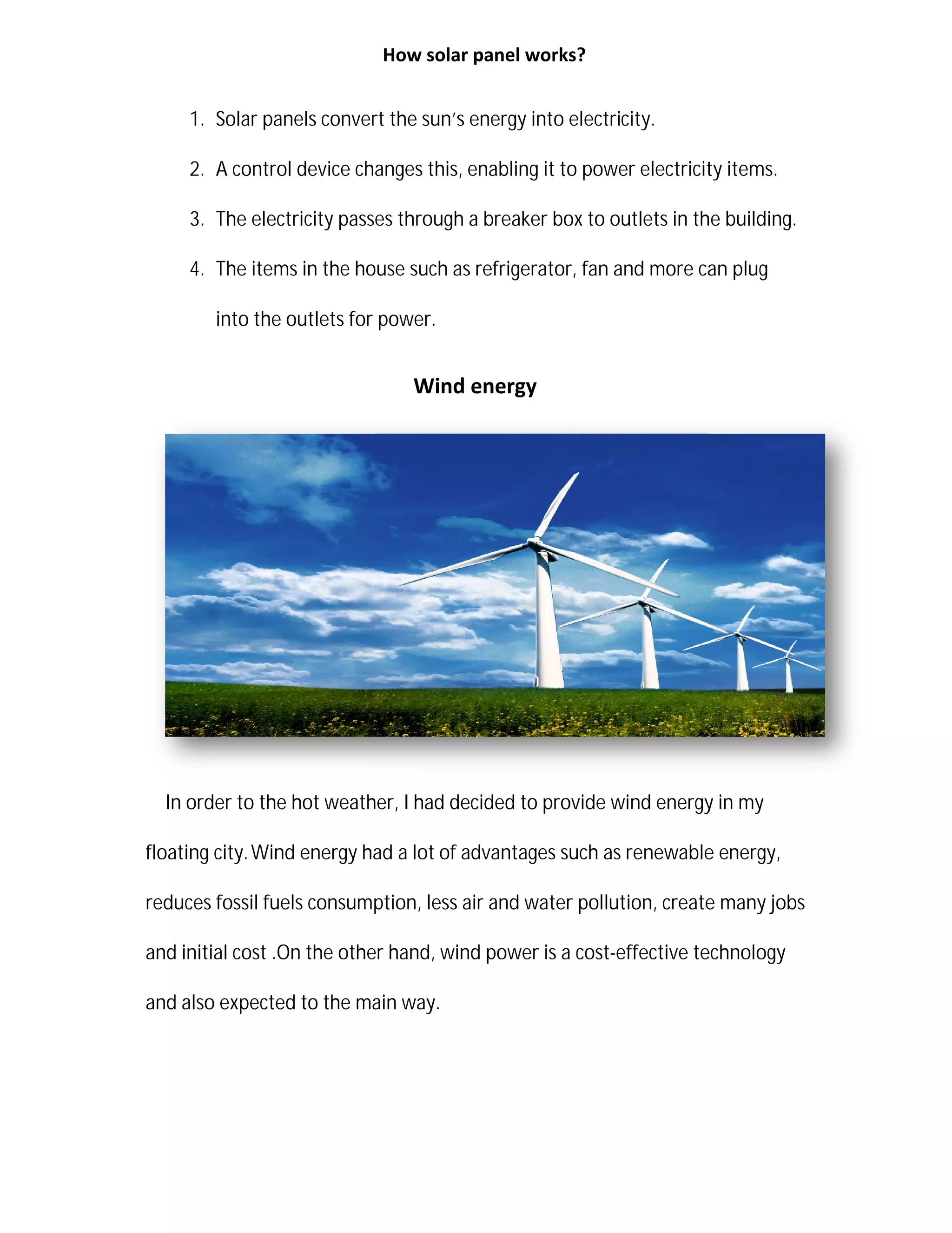 1. Solar panels convert the sun
2. A control device changes this
3. The electricity passes through a breaker box to outlets in the building.
4. The items in the house
into the outlets for power.
In order to the hot weather,
floating city.Wind energy had
reduces fossil fuels consumption, less air and water pollution, create many jobs
and initial cost .On the other hand, wind power is a cost
and also expected to the main way.
How solar panel works?
Solar panels convert the sun’s energy into electricity.
A control device changes this, enabling it to power electricity items.
The electricity passes through a breaker box to outlets in the building.
The items in the house such as refrigerator, fan and more can plug
into the outlets for power.
Wind energy
In order to the hot weather, I had decided to provide wind energy in my
Wind energy had a lot of advantages such as renewable e
reduces fossil fuels consumption, less air and water pollution, create many jobs
and initial cost .On the other hand, wind power is a cost-effective technology
and also expected to the main way.
enabling it to power electricity items.
The electricity passes through a breaker box to outlets in the building.
fan and more can plug
had decided to provide wind energy in my
of advantages such as renewable energy,
reduces fossil fuels consumption, less air and water pollution, create many jobs
effective technology
 