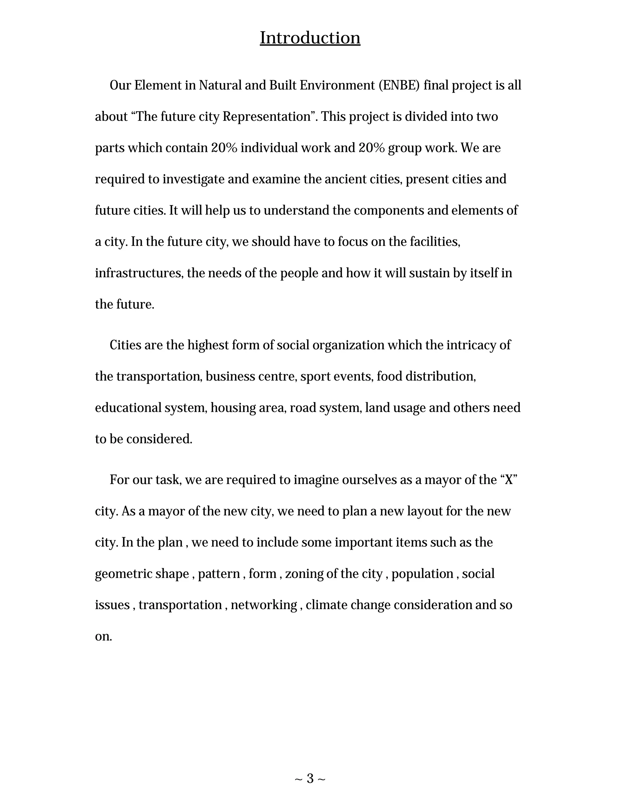 ~ 3 ~
Introduction
Our Element in Natural and Built Environment (ENBE) final project is all
about “The future city Representation”. This project is divided into two
parts which contain 20% individual work and 20% group work. We are
required to investigate and examine the ancient cities, present cities and
future cities. It will help us to understand the components and elements of
a city. In the future city, we should have to focus on the facilities,
infrastructures, the needs of the people and how it will sustain by itself in
the future.
Cities are the highest form of social organization which the intricacy of
the transportation, business centre, sport events, food distribution,
educational system, housing area, road system, land usage and others need
to be considered.
For our task, we are required to imagine ourselves as a mayor of the “X”
city. As a mayor of the new city, we need to plan a new layout for the new
city. In the plan , we need to include some important items such as the
geometric shape , pattern , form , zoning of the city , population , social
issues , transportation , networking , climate change consideration and so
on.
 