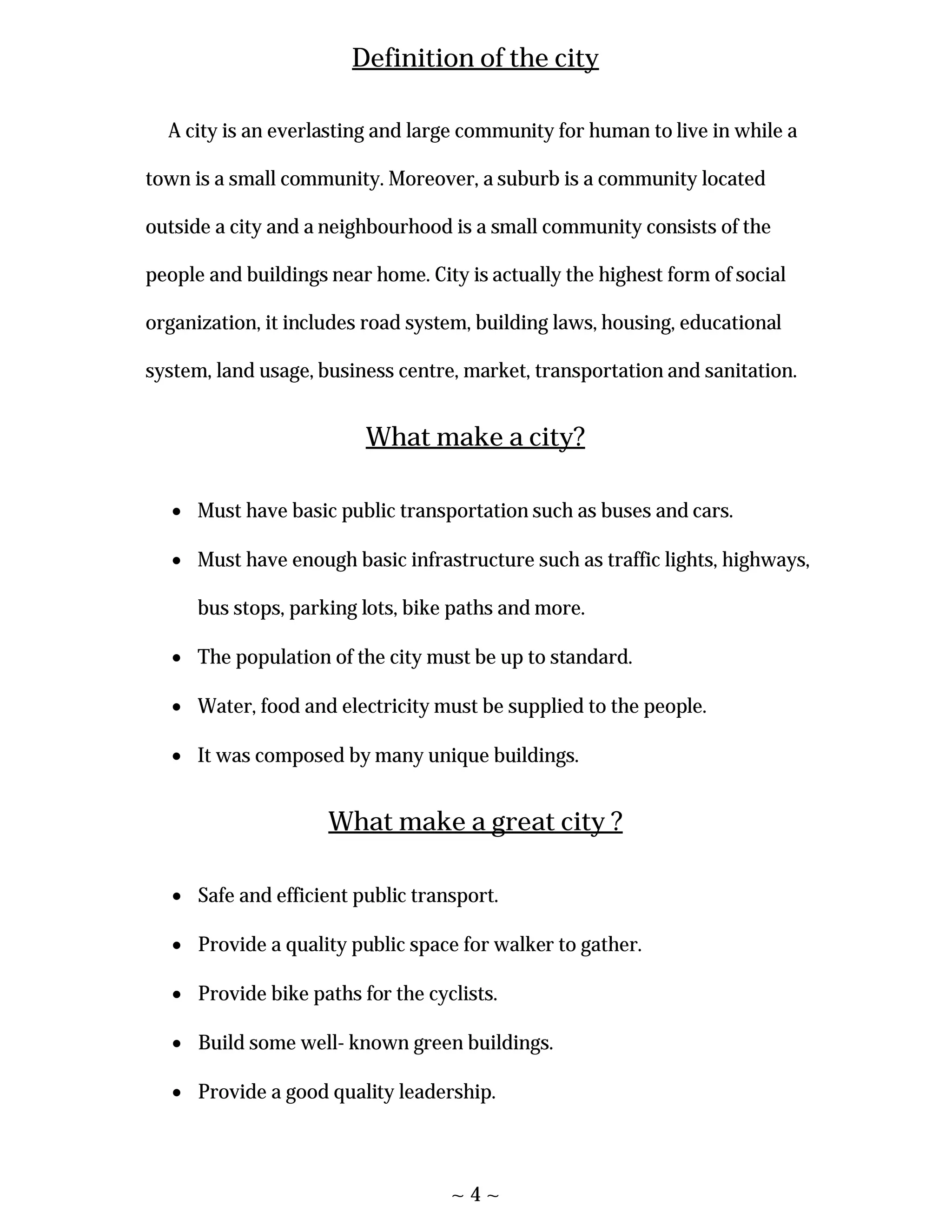 ~ 4 ~
Definition of the city
A city is an everlasting and large community for human to live in while a
town is a small community. Moreover, a suburb is a community located
outside a city and a neighbourhood is a small community consists of the
people and buildings near home. City is actually the highest form of social
organization, it includes road system, building laws, housing, educational
system, land usage, business centre, market, transportation and sanitation.
What make a city?
 Must have basic public transportation such as buses and cars.
 Must have enough basic infrastructure such as traffic lights, highways,
bus stops, parking lots, bike paths and more.
 The population of the city must be up to standard.
 Water, food and electricity must be supplied to the people.
 It was composed by many unique buildings.
What make a great city ?
 Safe and efficient public transport.
 Provide a quality public space for walker to gather.
 Provide bike paths for the cyclists.
 Build some well- known green buildings.
 Provide a good quality leadership.
 