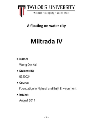 ~ 1 ~
A floating on water city
Miltrada IV
 Name:
Wong Qin Kai
 Student ID:
0320024
 Course:
Foundation in Natural and Built Environment
 Intake:
August 2014
 