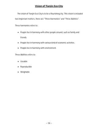 ~ 14 ~
Vision of Tianjin Eco-City
The vision of Tianjin Eco-City is to be a flourishing city. This vision is included
two important matters, there are "Three Harmonies" and "Three Abilities".
Three harmonies refers to:
 People live in harmony with other people around, such as family and
friends.
 People live in harmony with various kind of economic activities.
 People live in harmony with environment.
Three Abilities refers to:
 Useable
 Reproducible
 Weighable
 